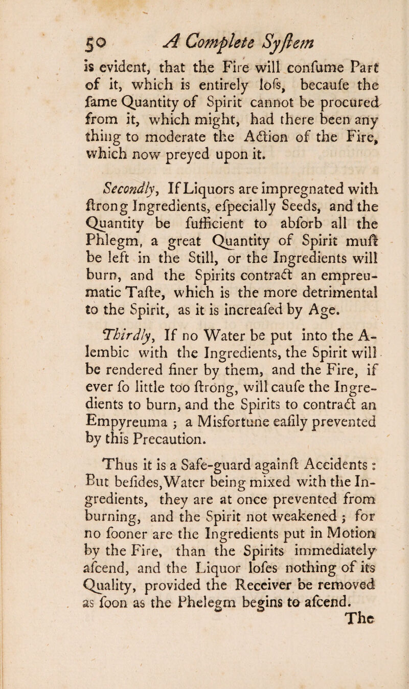 Is evident, that the Fire will confume Part of it, which is entirely lofs, becaufe the fame Quantity of Spirit cannot be procured from it, which might, had there been any thing to moderate the Adtion of the Fire, which now preyed upon it. Secondly, If Liquors are impregnated with ftrong Ingredients, efpecially Seeds, and the Quantity be fufficient to abforb all the Phlegm, a great Quantity of Spirit mud be left in the Still, or the Ingredients will burn, and the Spirits contract an empreu- maticTafte, which is the more detrimental to the Spirit, as it is increafed by Age. Thirdly, If no Water be put into the A- lembic with the Ingredients, the Spirit will be rendered finer by them, and the Fire, if ever fo little too ftrong, willcaufe the Ingre¬ dients to burn, and the Spirits to contract an Empyreuma 5 a Misfortune eafily prevented by this Precaution. Thus it is a Safe-guard againft Accidents: But befides, Water being mixed with the In¬ gredients, they are at once prevented from burning, and the Spirit not weakened ; for no fooner are the Ingredients put in Motion by the Fire, than the Spirits immediately afcend, and the Liquor lofes nothing of its Quality, provided the Receiver be removed as foon as the Phelegm begins to afcend.