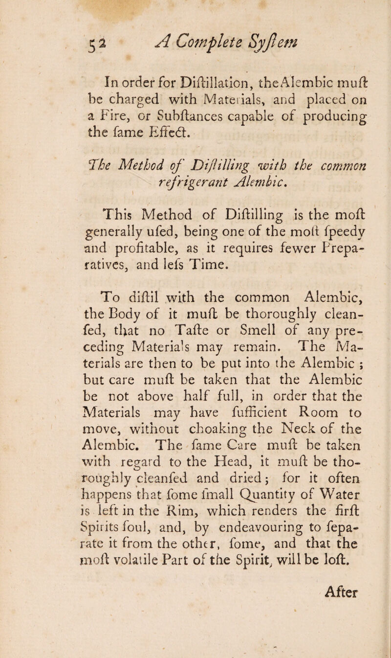 In order for Diftillation, the Alembic mull be charged with Materials, and placed on a Fire, or Subftances capable of producing the fame Effedt. t \The Method of Dijlilling with the common refrigerant Alembic. i This Method of Diftilling is the mo ft generally ufed, being one of the molt fpeedy and profitable, as it requires fewer Prepa¬ ratives, and lets Time. To diftil with the common Alembic, the Body of it muft be thoroughly clean- fed, that no Tafte or Smell of any pre¬ ceding Materials may remain. The Ma¬ terials are then to be put into the Alembic ; but care muft be taken that the Alembic be not above half full, in order that the Materials may have fufficient Room to move, without choaking the Neck of the Alembic. The fame Care muft be taken with regard to the Head, it muft be tho¬ roughly cleanfed and dried; for it often happens that fome irnall Quantity of Water is left in the Rim, which renders the firft Spirits foul, and, by endeavouring to fepa- rate it from the other, fome, and that the moft volatile Part of the Spirit, will be loft. After