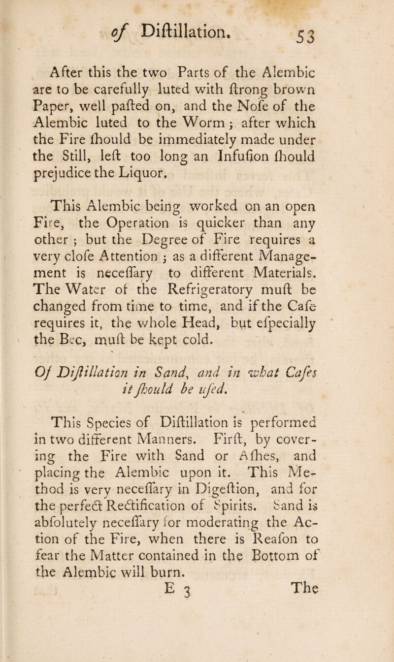 After this the two Parts of the Alembic are to be carefully luted with ftrong brown Paper, well parted on, and the Nofe of the Alembic luted to the Worm; after which the Fire fhould be immediately made under the Still, left too long an Infufion fhould prejudice the Liquor. This Alembic being worked on an open Fire, the Operation is quicker than any other ; but the Degree of Fire requires a very clofe Attention ; as a different Manage¬ ment is neceflary to different Materials. The Water of the Refrigeratory mud be changed from time to time, and if the Cafe requires it, the whole Head, but efpecially the Bee, muff be kept cold. % 0/ Dif illation in Sand, and in *what Cafes it fhould be ufed. This Species of Diftillation is performed in two different Manners. Firft, by cover¬ ing the Fire with Sand or Afhes, and placing the Alembic upon it. This Me¬ thod is very neceflary in Digeftion, and for the perfect Redtification of Spirits. Sand is abfolutely neceflary for moderating the Ac¬ tion of the Fire, when there is Reafon to fear the Matter contained in the Bottom of the Alembic will burn.