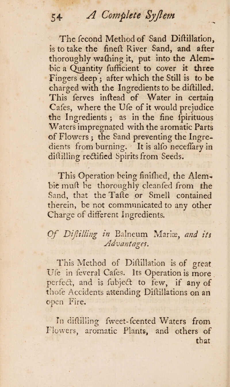 The fecond Method of Sand Diftillation, is to take the fineft River Sand, and after thoroughly wafhing it, put into the Alem¬ bic a Quantity fufficient to cover it three Fingers deep ; after which the Still is to be charged with the Ingredients to be diftilled. This ferves inftead of Water in certain Cafes, where the Ufe of it would prejudice the Ingredients ; as in the fine fpirituous Waters impregnated with the aromatic Parts of Flowers ; the Sand preventing the Ingre¬ dients from burning. ' It is alfo neceifary in diftilling redtified Spirits from Seeds. Th is Operation being finifhed, the Alem¬ bic mud be thoroughly cleanfed from the Sand, that the Tade or Smell contained therein, be not communicated to any other Charge of different Ingredients. Of Difilling in Balneum Marias, and its Advantages. This Method of Diftillation is of great Ufe in feveral Cafes. Its Operation is more perfect, and is fubjedt to few, if any of thofe Accidents attending Diftillations on an open Fire. **• » In diftilling fweet-feented Waters from Flowers, aromatic Plants, and others of that