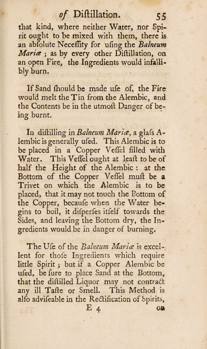 that kind, where neither Water, nor Spi¬ rit ought to be mixed with them, there is an abfolute Neceflity for ufing the Balneum Maria ; as by every other Diftillation, on an open Fire, the Ingredients would infalli¬ bly burn* If Sand ftiould be made ufe of, the Fire would melt the Tin from the Alembic, and the Contents be in the utmoft Danger of be¬ ing burnt. In diftilling in Balneum Maria, a glafs A- lembic is generally ufed. This Alembic is to be placed in a Copper Veflel filled with Water. This Veflel ought at l.eaft to be of half the Height of the Alembic : at the Bottom of the Copper Veflel mu ft be a Trivet on which the Alembic is to be placed, that it may not touch the Bottom of the Copper, becaufe when the Water be¬ gins to boil, it difperfes itfelf towards the Sides, and leaving the Bottom dry, the In¬ gredients would be in danger of burning. The Ufe of the Balneum Maria is excel¬ lent for thofe Ingredients which require little Spirit ; but if a Copper Alembic be ufed, be fure to place Sand at the Bottom, that the diftilled Liquor may not contract any ill Tafte or Smell. This Method is alfo advifeable in the Rectification of Spirits, E 4 o&