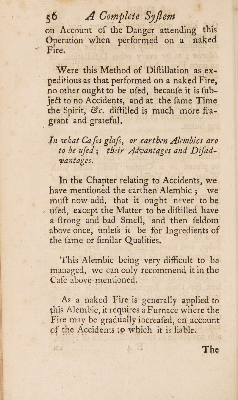 on Account of the Danger attending this Operation when performed on a naked Fire, Were this Method of Diftillation as ex^ pedifious as that performed on a naked Fire, no other ought to be ufed, becaufe it is fub- jedt to no Accidents, and at the fame Time the Spirit, &c. diftilled is much more fra¬ grant and grateful. In what Cafes glafs, or earthen Alembics are to be ufed \ their Advantages and Difad- vantages. In the Chapter relating to Accidents, we have mentioned the earthen Alembic ; we muft now add, that it ought never to be ufed, except the Matter to be diftilled have a ftrong and bad Smell, and then feldom above once, unlefs it be for Ingredients of the fame or fimilar Qualities. This Alembic being very difficult to be managed, we can only recommend it in the Cafe above-mentioned. « < *- •* i  i - * * As a naked Fire is generally applied to this Alembic, it requires a Furnace where the Fire may be gradually increafed, on account of the Accidents to which it is liable. » i <• ■ * • • > - ,