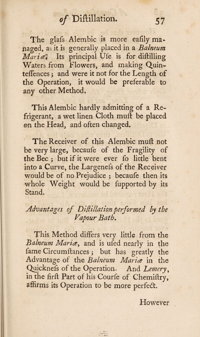 The glafs Alembic is more eafily ma¬ naged, as it is generally placed in a Balneum Mari cel Its principal Ufe is for diftilling Waters from Flowers, and making Quin- teffences 5 and were it not for the Length of the Operation, it would be preferable to any other Method, This Alembic hardly admitting of a Re¬ frigerant, a wet linen Cloth mu ft be placed ©n the Head, and often changed. The Receiver of this Alembic tnlift not be very large, becaufe of the Fragility of the Bee ; but if it were ever fo little bent into a Curve, the Largenefs of the Receiver would be of no Prejudice 5 becaufe then its whole Weight would be fupported by its Stand, \ Advantages of DiHillation performed by the Vapour Bath. This Method differs very little from the Balneum Marice, and is ufed nearly in the fame Circumftances; but has greatly the Advantage of the Balneum Marice in the Quicknefs of the Operation, And Lemery, in the firft Part of his Courfe of Chemiftry, affirms its Operation to be more perfedt. However