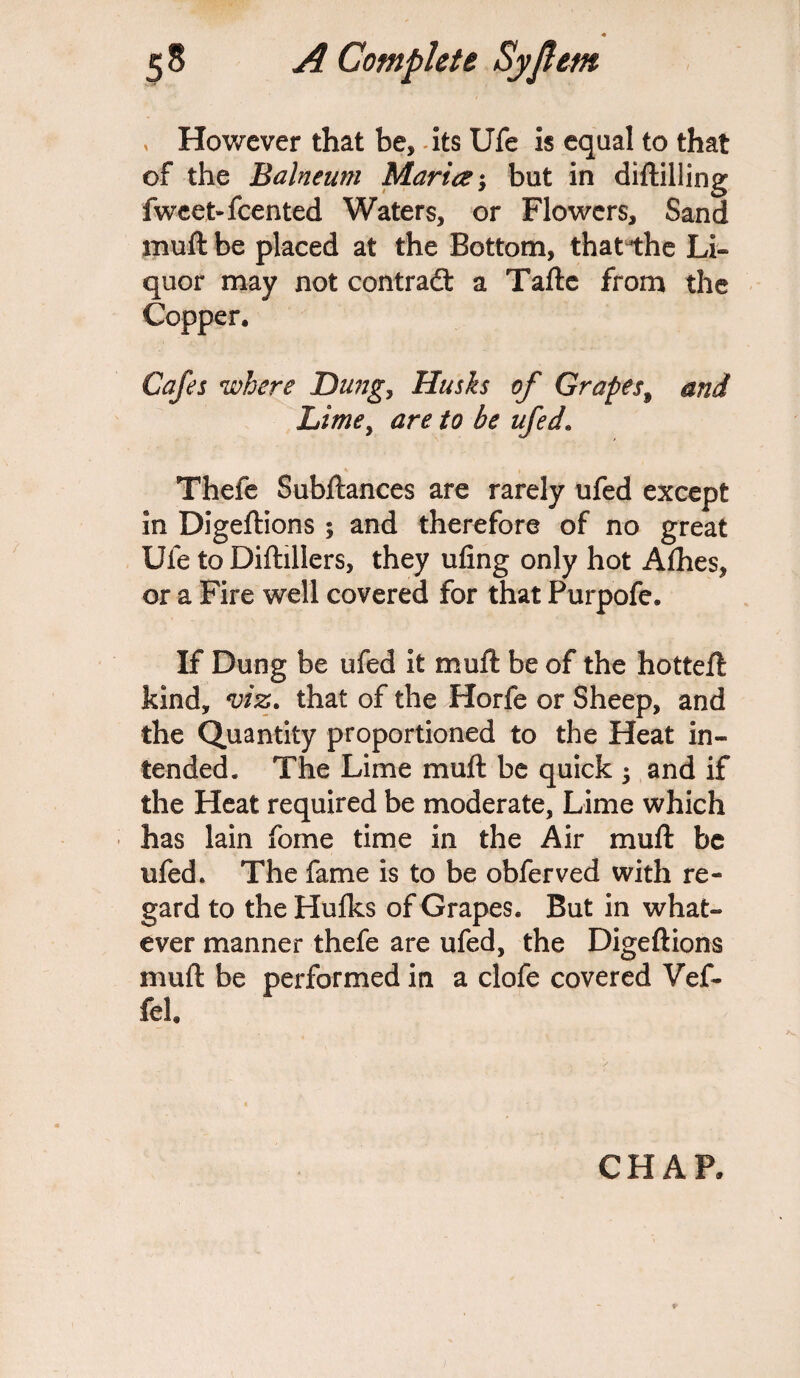 , However that be, its Ufe is equal to that of the Balneum Maria; but in diftilling fwcet-fcented Waters, or Flowers, Sand muft be placed at the Bottom, thatihe Li¬ quor may not contradt a Tafte from the Copper. Cafes where JDungy Husks of Grapes9 and Lime, are to be ufed. Thefe Subftances are rarely ufed except in Digeftions ; and therefore of no great Ufe to Diftillers, they ufing only hot Alhes, or a Fire well covered for that Purpofe. If Dung be ufed it muft be of the hotteft kind, viz. that of the Horfe or Sheep, and the Quantity proportioned to the Heat in¬ tended. The Lime muft be quick ; and if the Heat required be moderate, Lime which has lain fome time in the Air muft be ufed. The fame is to be obferved with re¬ gard to the Hulks of Grapes. But in what¬ ever manner thefe are ufed, the Digeftions muft be performed in a clofe covered Vef- fel CHAP,