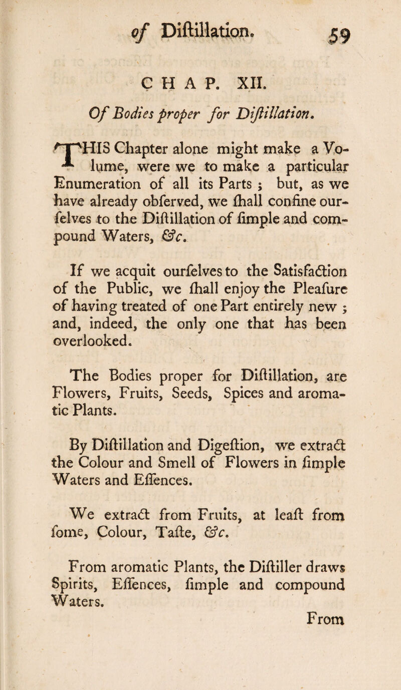 CHAP. XII. Of Bodies proper for D filiation* npHIS Chapter alone might make a Vo- ^ lume, were we to make a particular Enumeration of all its Parts ; but, as we have already obferved, we fhall confine our- felves to the Diftillation of Ample and com¬ pound Waters* &c. If we acquit ourfelves to the Satis fadtion of the Public, we fhall enjoy the Pleafure of having treated of one Part entirely new ; and, indeed, the only one that has been overlooked. f The Bodies proper for Diftillation, are Flowers, Fruits, Seeds, Spices and aroma¬ tic Plants. By Diftillation and Digeftion, we extradi the Colour and Smell of Flowers in fimple Waters and Eflences. We extradt from Fruits, at leaft: from fome, Colour, Tafte, &c. From aromatic Plants, the Diftiller draws Spirits, Eflences, fimple and compound Waters. From