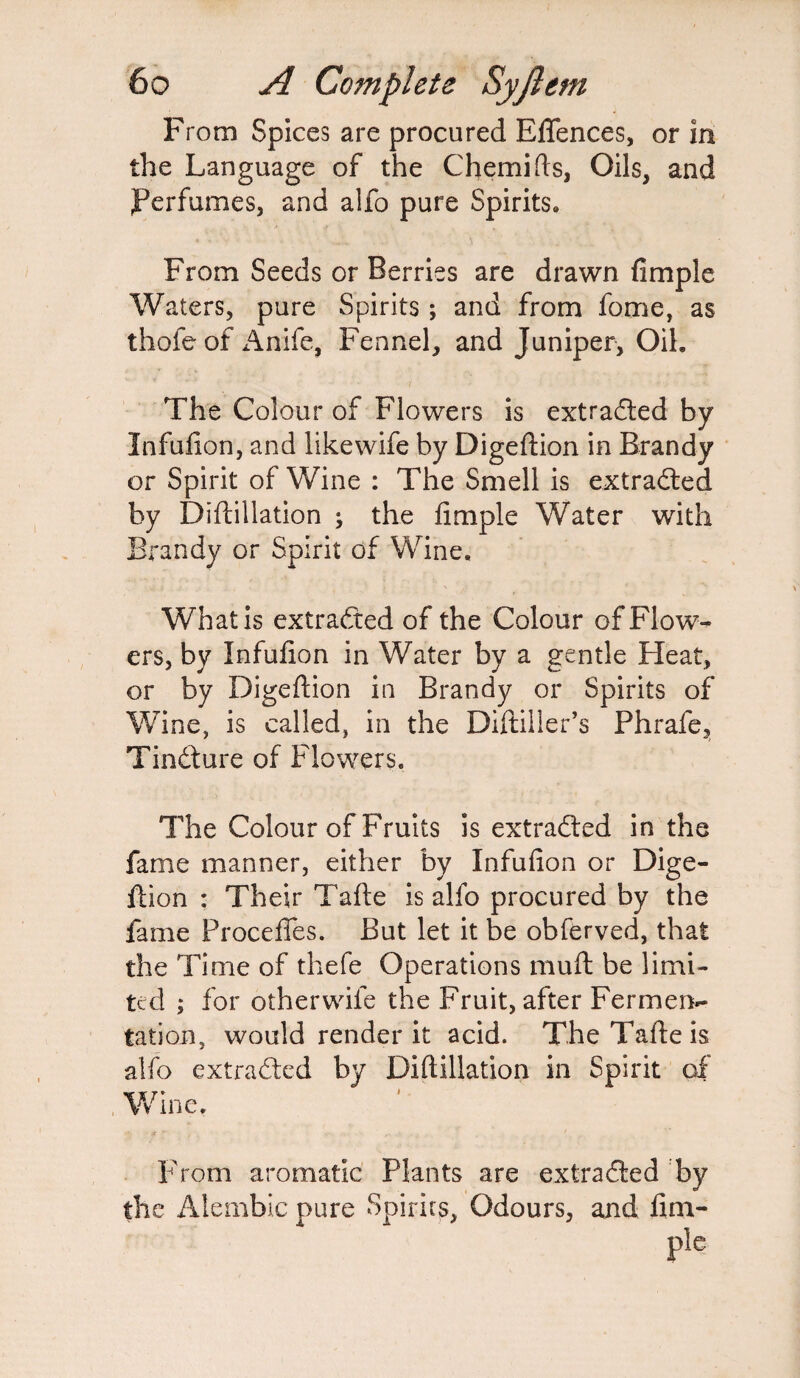 From Spices are procured EATences, or in the Language of the Chemifts, Oils, and Perfumes, and aifo pure Spirits, From Seeds or Berries are drawn Ample Waters, pure Spirits; and from fome, as thofe of Anife, Fennel, and Juniper, Oil, The Colour of Flowers is extracted by InfuAon, and likewife by Digeftion in Brandy or Spirit of Wine : The Smell is extracted by Diftillation ; the Ample Water with Brandy or Spirit of Wine. What is extracted of the Colour of Flow¬ ers, by InfuAon in Water by a gentle Heat, or by Digeftion in Brandy or Spirits of Wine, is called, in the Diftiiler’s Phrafe, Tindture of Flowers. The Colour of Fruits is extracted in the fame manner, either by InfuAon or Dige¬ ftion : Their Tafte is alfo procured by the fame Procefles. But let it be obferved, that the Time of thefe Operations mu ft be limi¬ ted ; for otherwile the Fruit, after Fermen*- tation, would render it acid. The Tafte is alfo extracted by Diftillation in Spirit of Wine. From aromatic Plants are extracted by the Alembic pure Spirits, Odours, and Am-