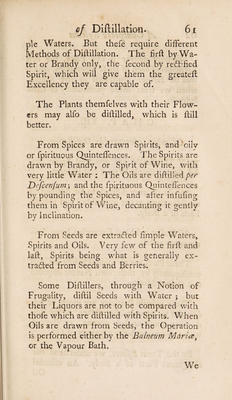 pie Waters, But thefe require different Methods of Diftillation. The firft by Wa¬ ter or Brandy only, the fecond by rectified Spirit, which will give them the greateft Excellency they are capable of. The Plants themfelves with their Flow¬ ers may alfo be diftilled, which is fall better. From Spices are drawn Spirits, and oily or fpirituous Quinteffences. The Spirits are drawn by Brandy, or Spirit of Wine, with very little Water : The Oils are diftilled per Defcenfum; and the fpirituous Quinteffences by pounding the Spices, and after infufing them in Spirit of Wine, decanting it gently by Inclination. * From Seeds are extracted fimple Waters, Spirits and Oils. Very few of the firft and laft, Spirits being what is generally ex¬ tracted from Seeds and Berries. Some Diftillers, through a Notion of Frugality, diftil Seeds with Water 5 but their Liquors are not to be compared with thofe which are diftilled with Spirits. When Oils are drawn from Seeds, the Operation is performed either by the Balneum Maria y or the Vapour Bath. We