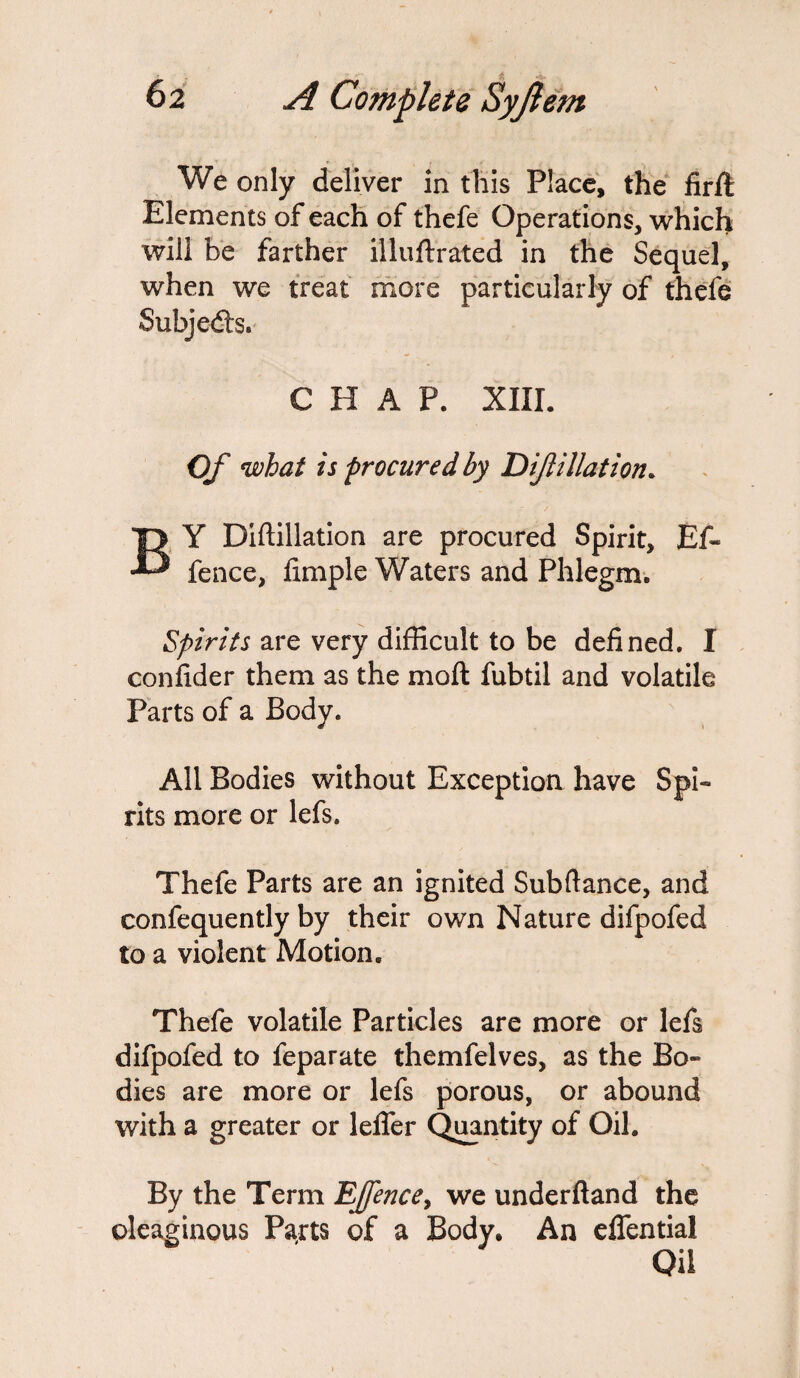 We only deliver in this Place, the firft Elements of each of thefe Operations, which will be farther illuftrated in the Sequel, when we treat more particularly of thefe Subjects. CHAP. XIII. Of what is procured by D if illation. BY Diftillation are procured Spirit, Ef~ fence, fimple Waters and Phlegm. Spirits are very difficult to be defined. I confider them as the moft fubtil and volatile Parts of a Body. All Bodies without Exception have Spi¬ rits more or lefs. Thefe Parts are an ignited Subftance, and confequently by their own Nature difpofed to a violent Motion. Thefe volatile Particles are more or lefs difpofed to feparate themfelves, as the Bo¬ dies are more or lefs porous, or abound with a greater or leffer Quantity of Oil. By the Term EJfencey we underftand the oleaginous Parts of a Body* An elfential Oil
