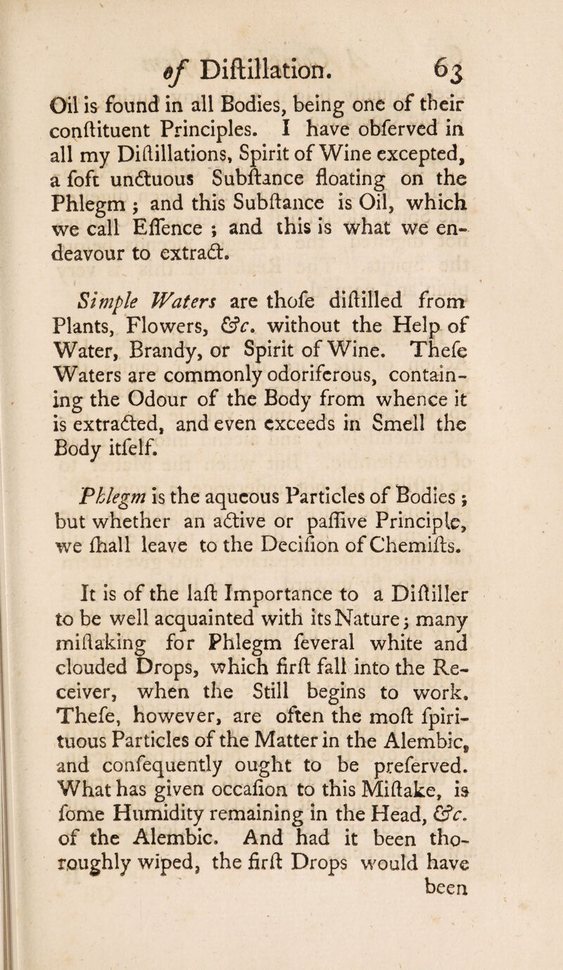 Oil is found in all Bodies, being one of their conftituent Principles. I have obferved in all my Diftillations, Spirit of Wine excepted, a foft undluous Subftance floating on the Phlegm ; and this Subftance is Oil, which we call Eflence ; and this is what we en¬ deavour to extradh Simple Waters are thofe diftilled from Plants, Flowers, &c. without the Help of Water, Brandy, or Spirit of Wine. Thefe Waters are commonly odoriferous, contain¬ ing the Odour of the Body from whence it is extradted, and even exceeds in Smell the Body itfelf. Phlegm is the aqueous Particles of Bodies ; but whether an adtive or paflive Principle, we ftiall leave to the Decifion of Chemifts. It is of the laft Importance to a Diftiller to be well acquainted with its Nature 5 many miftaking for Phlegm feveral white and clouded Drops, which firft fall into the Re¬ ceiver, when the Still begins to work. Thefe, however, are often the mo ft fpiri- tuous Particles of the Matter in the Alembic, and confequently ought to be preferved. What has given occaflon to this Miftake, is fome Humidity remaining in the Head, CSV. of the Alembic, And had it been tho¬ roughly wiped, the firft Drops would have been