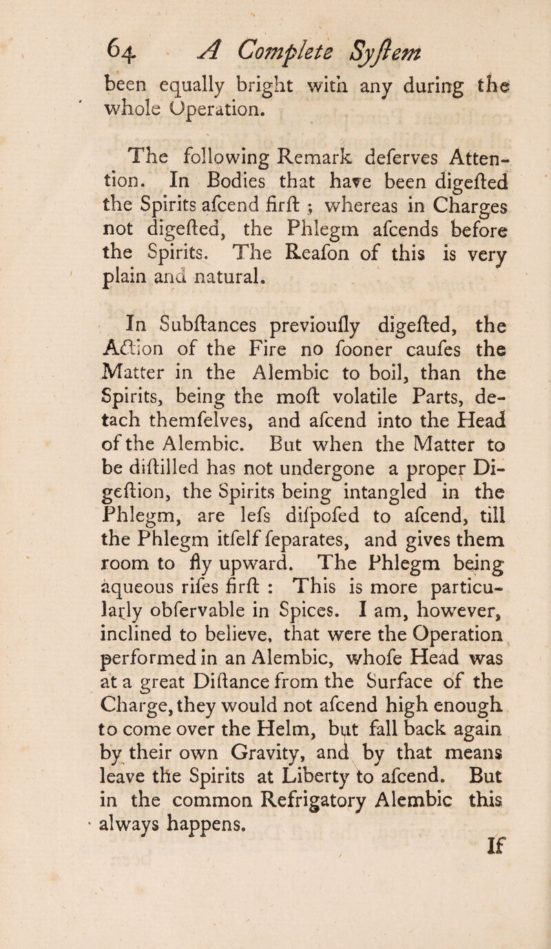 been equally bright with any during the whole Operation. The following Remark deferves Atten¬ tion. In Bodies that have been digefted the Spirits afcend firft ; whereas in Charges not digefted, the Phlegm afcends before the Spirits. The Reafon of this is very plain and natural. In Subftances previoufly digefted, the Addon of the Fire no fooner caufes the Matter in the Alembic to boil, than the Spirits, being the mod: volatile Parts, de¬ tach themfelves, and afcend into the Head of the Alembic. But when the Matter to be diftilled has not undergone a proper Di- geftion, the Spirits being intangled in the Phlegm, are lefs difpofed to afcend, till the Phlegm itfelf feparates, and gives them room to fiy upward. The Phlegm being aqueous rifes firft : This is more particu¬ larly obfervable in Spices. I am, however, inclined to believe, that were the Operation performed in an Alembic, whofe Head was at a great Diftance from the Surface of the Charge, they would not afcend high enough to come over the Helm, but fall back again by their own Gravity, and by that means leave the Spirits at Liberty to afcend. But in the common Refrigatory Alembic this • always happens. If