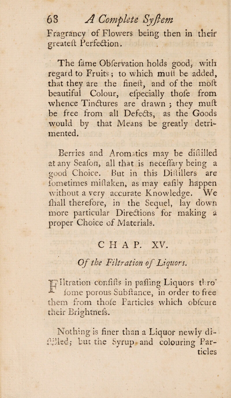 Fragrancy of Flowers being then in their greateft Perfection. The fame ObferVation holds good* with regard to Fruits; to which muli be added, that they are the fined, and of the moft beautiful Colour, efpecially thofe from whence Tindtures are drawn 3 they muff be free from all Defedts, as the Goods would by that Means be greatly detrh* rnented. Berries and Aromatics may be didilled at any Seafon, all that is neceflary being a trood Choice. But in this DiHillers are O fometimes mi (taken, as may eafiiy happen without a very accurate Knowledge. We fhall therefore, in the Sequel, lay down more particular Directions for making a proper Choice of Materials. CHAP. XV. Of the Filtration of Liquors. T?lltration confifis in paffing Liquors thro home porous Subfiance, in order to free them from thofe Particles which obfcure their Brightness. Nothing is finer than a Liquor newly di- filled> but the Syrup and colouring Par¬ ticles