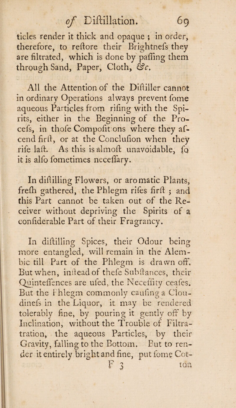 tides render it thick and opaque ; in order, therefore, to reftore their Brightnefs they are filtrated, which is done by paffing them through Sand, Paper, Cloth, &c, All the Attention of the Diftiller cannot in ordinary Operations always prevent fome aqueous Particles from rifing with the Spi¬ rits, either in the Beginning of the Pro- cefs, in thofe Compofit ons where they af- cend firft, or at the Conclufion when they rife la ft. As this is almoft unavoidable, fo it is alfo fometimes neceffary. # In difiilling Flowers, or aromatic Plants, frefti gathered, the Phlegm rifes firft ; and this Part cannot be taken out of the Re¬ ceiver without depriving the Spirits of a confiderable Part of their Fragrancy. In diftilling Spices, their Odour being more entangled, will remain in the Alem¬ bic till Part of the Phlegm is drawn off. But when, infiead of thefe Subftances, their Quinteffences are ufed, the Necefifty ceafes. But the Phlegm commonly caufinga Clou- dinefs in the Liquor, it may be rendered tolerably fine, by pouring it gently off by Inclination, without the Trouble of Filtra- tration, the aqueous Particles, by their Gravity, falling to the Bottom. But to ren¬ der it entirely bright and fine, put fome Cot- F s ton