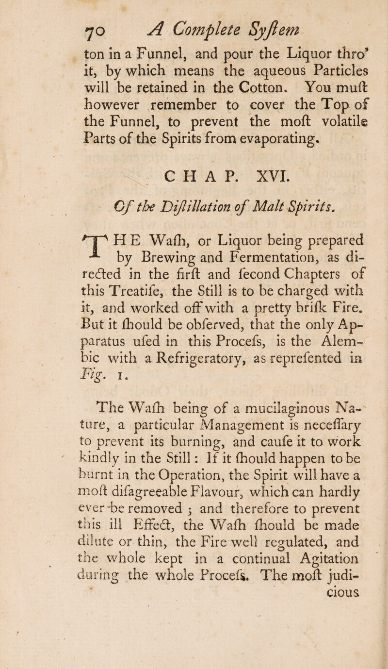 ton in a Funnel, and pour the Liquor thro* it, by which means the aqueous Particles will be retained in the Cotton. You muft however remember to cover the Top of the Funnel, to prevent the moft volatile Parts of the Spirits from evaporating. CHAP. XVI. Cf tJye Diftillation of Malt Spirits. pp H E Wafh, or Liquor being prepared -*■ by Brewing and Fermentation, as di¬ rected in the firft and fecond Chapters of this Treatife, the Still is to be charged with it, and worked off with a pretty brifk Fire. But it fhould be obferved, that the only Ap¬ paratus ufed in this Procefs, is the Alem¬ bic with a Refrigeratory, as reprefented in Fig. i. The Wafh being of a mucilaginous Na¬ ture, a particular Management is neceffary to prevent its burning, and caufe it to work kindly in the Still: If it fhould happen to be burnt in the Operation, the Spirit will have a moft difagreeable Flavour, which can hardly ever “be removed 3 and therefore to prevent this ill Effect, the Wafh fhould be made dilute or thin, the Fire well regulated, and the whole kept in a continual Agitation during the whole Procefs. The moft judi¬ cious