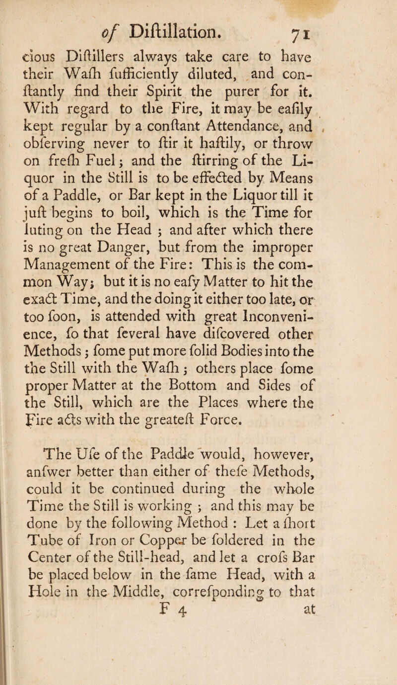 cious Diftillers always take care to have their Wafh fufficiently diluted, and con- ftantly find their Spirit the purer for it. With regard to the Fire, it may be eafily kept regular by a conftant Attendance, and obferving never to ftir it haftily, or throw on frefliFuel; and the ftirring of the Li¬ quor in the Still is to be effe&ed by Means of a Paddle, or Bar kept in the Liquor till it juft begins to boil, which is the Time for luting on the Head ; and after which there is no great Danger, but from the improper Management of the Fire: This is the com¬ mon Wav; but it is no eafy Matter to hit the exafl; Time, and the doing it either too late, or too foon, is attended with great Inconveni¬ ence, fo that feveral have difcovered other Methods; fome put more folid Bodies into the the Still with the Wafh ; others place fome proper Matter at the Bottom and Sides of the Still, which are the Places where the Fire aits with the greateft Force* The Ufe of the Paddle would, however, anfwer better than either of thefe Methods, could it be continued during the whole Time the Still is working ; and this may be done by the following Method : Let a fhort Tube of Iron or Copper be foldered in the Center of the Still-head, and let a crofs Bar be placed below in the fame Head, with a Hole in the Middle, correfponding to that F 4 at