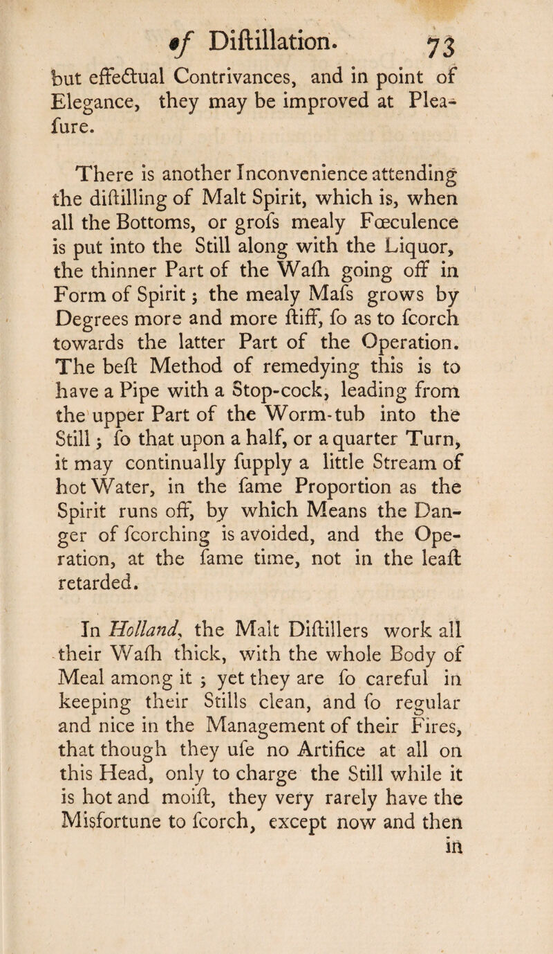 but effectual Contrivances, and in point of Elegance, they may be improved at Plea- fure. There is another Inconvenience attending the diddling of Malt Spirit, which is, when all the Bottoms, or grofs mealy Fceculence is put into the Still along with the Liquor, the thinner Part of the Wafh going off in Form of Spirit; the mealy Mafs grows by Degrees more and more ftiff, fo as to fcorch towards the latter Part of the Operation. The beft Method of remedying this is to have a Pipe with a Stop-cock, leading from the upper Part of the Worm-tub into the Still fo that upon a half, or a quarter Turn, it may continually fupply a little Stream of hot Water, in the fame Proportion as the Spirit runs off, by which Means the Dan¬ ger of fcorching is avoided, and the Ope¬ ration, at the fame time, not in the leaffc retarded. In Holland, the Malt Diftillers work all their Wafh thick, with the whole Body of Meal among it ; yet they are fo careful in keeping their Stills clean, and fo regular and nice in the Management of their Fires, that though they ufe no Artifice at all on this Head, only to charge the Still while it is hot and moift, they very rarely have the Misfortune to fcorch, except now and then