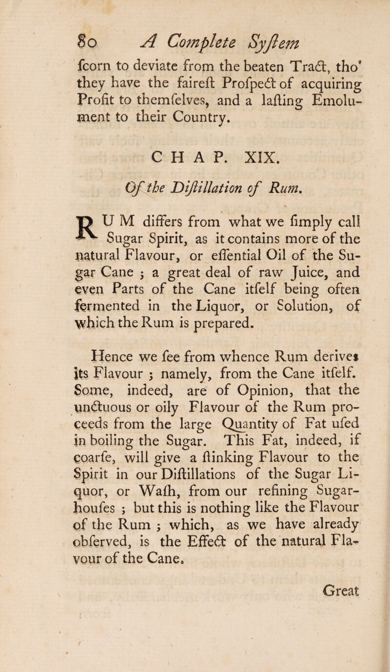 fcorn to deviate from the beaten Tradt, tho* they have the faireft Profpedf of acquiring Profit to themfelves, and a lafling Emolu¬ ment to their Country. CHAP. XIX. Of the Dif illation of Rum. T> U M differs from what we fimply call Sugar Spirit, as it contains more of the natural Flavour, or effential Oil of the Su¬ gar Cane ; a great deal of raw Juice, and even Parts of the Cane itfelf being often fermented in the Liquor, or Solution, of 'which the Rum is prepared. Hence we fee from whence Rum derives its Flavour ; namely, from the Cane itfelf. Some, indeed, are of Opinion, that the undtuous or oily Flavour of the Rum pro¬ ceeds from the large Quantity of Fat ufed in boiling the Sugar. This Fat, indeed, if eoarfe, will give a (linking Flavour to the Spirit in our Diftillations of the Sugar Li¬ quor, or Wafh, from our refining Sugar- houfes ; but this is nothing like the Flavour of the Rum ; which, as we have already obferved, is the EfFedt of the natural Fla~ vour of the Canea