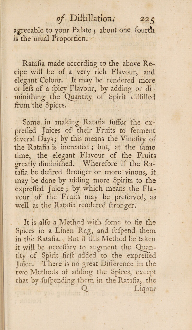 agreeable to your Palate 5 about one fourth, is the ufual Proportion, Ratafia made according to the above Re~ cipe will be of a very rich Flavour, and elegant Colour. It may be rendered more or lefs of a fpicy Flavour, by adding or di * minifhing the Quantity of Spirit diflilled from the Spices. Some in making Ratafia fuller the ex- preffed Juices of their Fruits to ferment feveral Days $ by this means the Vinofity of the Ratafia is increafed ; but, at the fame time, the elegant Flavour of the Fruits greatly diminifhed. Wherefore if the Ra¬ tafia be defired ftronger or more vinous, it may be done by adding more Spirits, to the expreffed juice ; by which means the Fla¬ vour of the Fruits may be preferved, as well as the Ratafia rendered ftronger. < It is alfo a Method with fome to tie the Spices in a Linen Rag, and fufpend them in the Ratafia. But if this Method be taken it will be neceffary to augment the Quan¬ tity of Spirit firft added to the exprefted juice. There is no great Difference in the two Methods of adding the Spices, except that by fufpending them in the Ratafia, the Q Liqotir