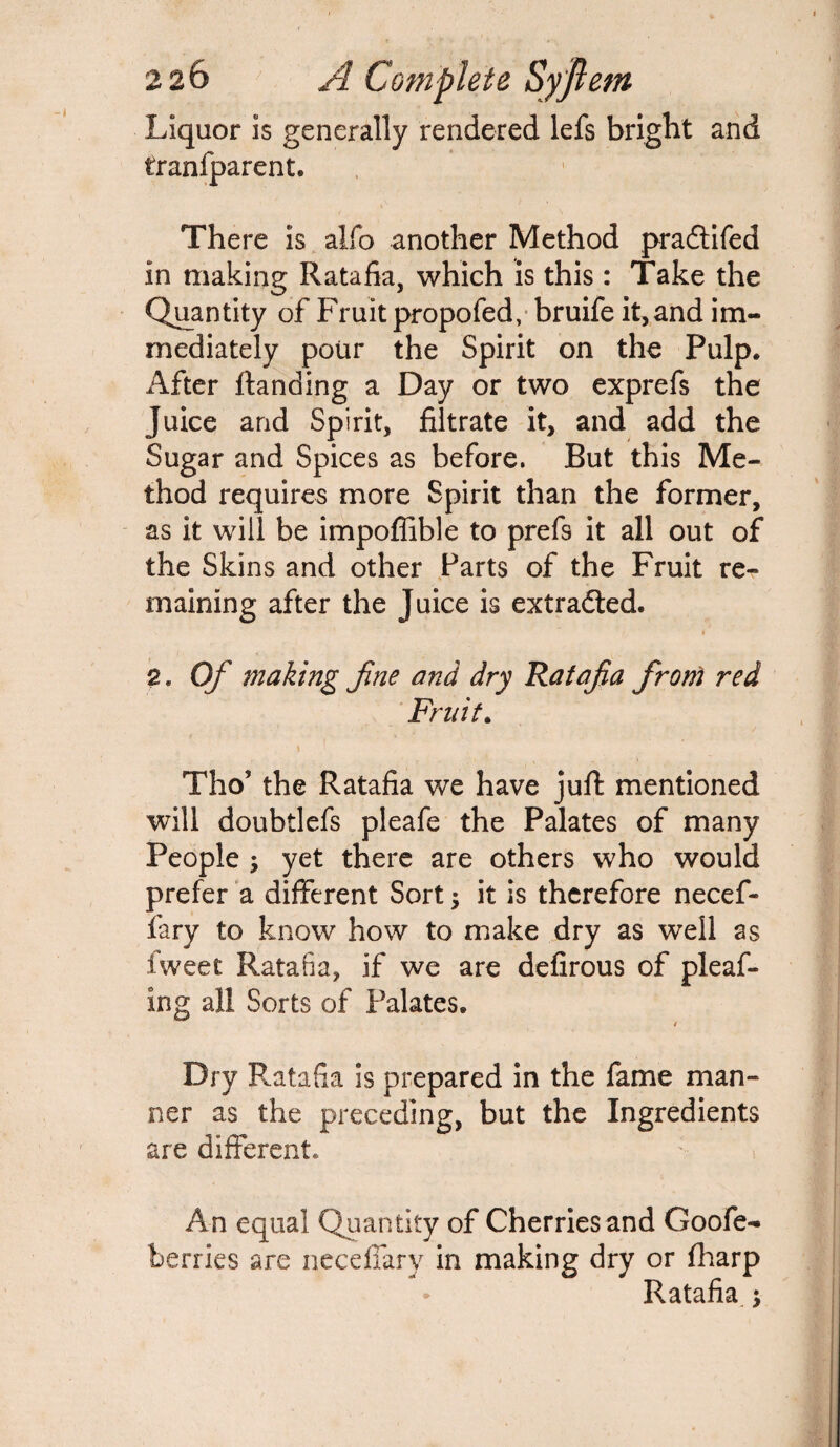 Liquor is generally rendered lefs bright and tranfparent. There is alfo another Method pradtifed in making Ratafia, which is this: Take the Quantity of Fruit propofed, bruife it,and im¬ mediately pour the Spirit on the Pulp. After ftanding a Day or two exprefs the Juice and Spirit, filtrate it, and add the Sugar and Spices as before. But this Me¬ thod requires more Spirit than the former, as it will be impoffible to prefs it all out of the Skins and other Farts of the Fruit rer maining after the Juice is extracted. * 2. Of making fine and dry Ratafia from red Fruit. t Tho? the Ratafia we have juft mentioned will doubtlefs pleafe the Palates of many People ; yet there are others who would prefer a different Sort 3 it is therefore necef- fary to know how to make dry as well as Iweet Ratafia, if we are defirous of pleaf- ing all Sorts of Palates. * Dry Ratafia is prepared in the fame man¬ ner as the preceding, but the Ingredients are different. An equal Quantity of Cherries and Goofe- berries are neceffary in making dry or (harp Ratafia :