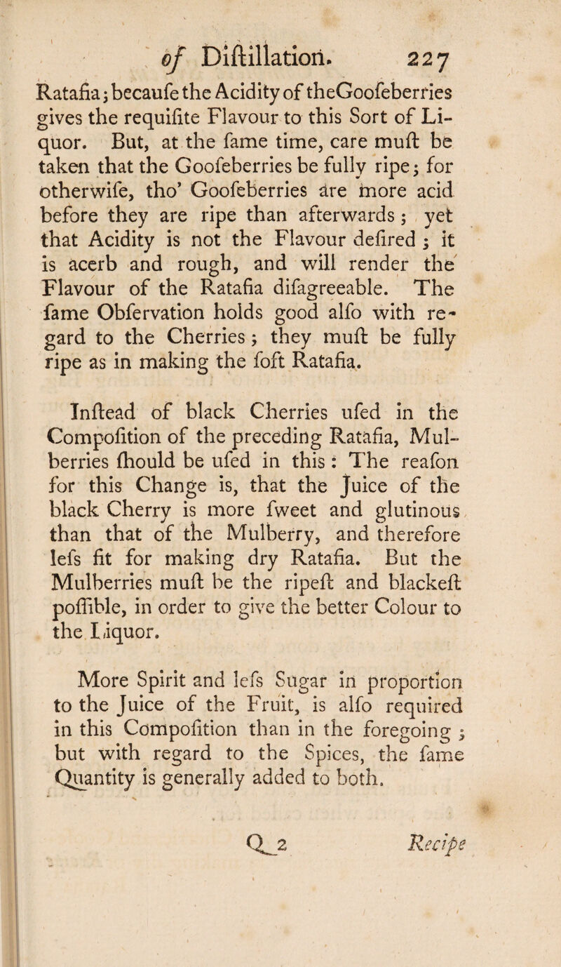 Ratafia; becaufe the Acidity of theGoofeberries gives the requifite Flavour to this Sort of Li¬ quor. But, at the fame time, care muft be taken that the Goofeberries be fully ripe; for otherwife, tho’ Goofeberries are more acid before they are ripe than afterwards; yet that Acidity is not the Flavour defired ; it is acerb and rough, and will render the Flavour of the Ratafia difagreeable. The fame Obfervation holds good alfo with re¬ gard to the Cherries; they muft be fully ripe as in making the foft Ratafia. Inftead of black Cherries ufed in the Compofition of the preceding Ratafia, Mul¬ berries fhould be ufed in this: The reafon for this Change is, that the juice of the black Cherry is more fweet and glutinous than that of the Mulberry, and therefore lefs fit for making dry Ratafia. But the Mulberries muft be the ripeft and blacked: poffible, in order to give the better Colour to the liquor. More Spirit and lefs Sugar in proportion to the Juice of the Fruit, is alfo required in this Compofition than in the foregoing ; but with regard to the Spices, the fame Quantity is generally added to both, QL_2 Recipe N