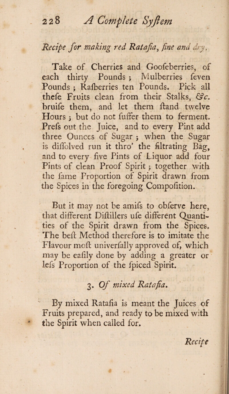 Recipe for making red Ratafia, fine and dry, Take of Cherries and Goofeberries, of each thirty Pounds ; Mulberries feven Pounds ; Ralberries ten Pounds. Pick all thefe Fruits clean from their Stalks, &c. bruife them, and let them Hand twelve Hours 5 but do not fuffer them to ferment. Prefs out the Juice, and to every Pint add three Ounces of Sugar ; when the Sugar is diffolved run it thro1 the filtrating Bag, and to every five Pints of Liquor add four Pints of clean Proof Spirit ; together with the fame Proportion of Spirit drawn from the Spices in the foregoing Compofition. V But it may not be amifs to obferve here, that different Diftillers ufe different Quanti¬ ties of the Spirit drawn from the Spices, The beft Method therefore is to imitate the Flavour moil univerfally approved of, which may be eafily done by adding a greater or lefs Proportion of the fpiced Spirit. 1 • i . 1 3. Of mixed Ratafia. By mixed Ratafia is meant the Juices of Fruits prepared, and ready to be mixed with the Spirit when called for. Recipe