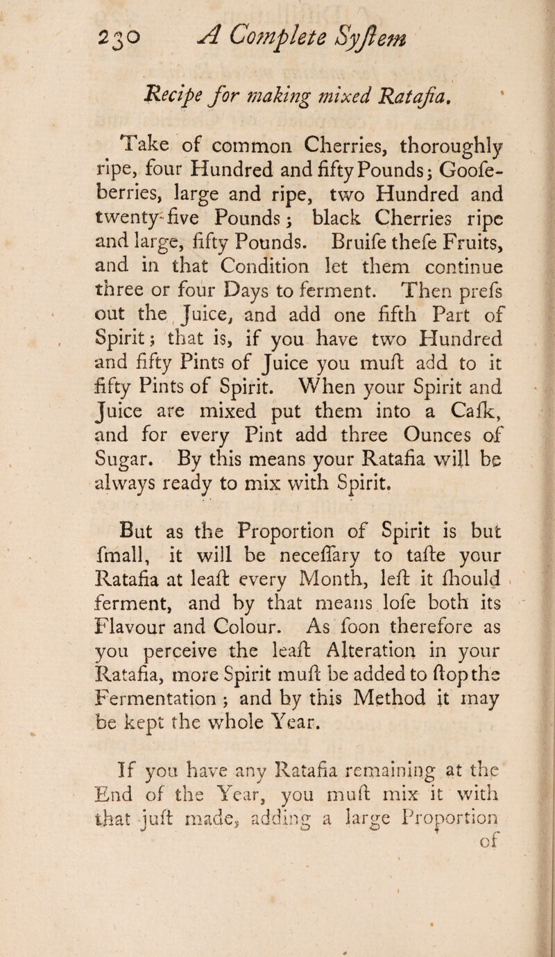 Recipe for making mixed Ratafia, Take of common Cherries, thoroughly ripe, four Hundred and fifty Pounds; Goofe- berries, large and ripe, two Hundred and twenty-five Pounds; black Cherries ripe and large, fifty Pounds. Bruife thefe Fruits, and in that Condition let them continue three or four Days to ferment. Then prefs out the Juice, and add one fifth Part of Spirit; that is, if you have two Hundred and fifty Pints of Juice you muft add to it fifty Pints of Spirit. When your Spirit and Juice are mixed put them into a Cafk, and for every Pint add three Ounces of Sugar. By this means your Ratafia will be always ready to mix with Spirit. But as the Proportion of Spirit is but fmall, it will be neceflary to tafte your Ratafia at leaft every Month, left it fliould ferment, and by that means lofe both its Flavour and Colour. As foon therefore as you perceive the leaft Alteration in your Ratafia, more Spirit mufi be added to flop the Fermentation ; and by this Method it may be kept the whole Year. If you have any Ratafia remaining at the End of the Year, you muft mix it with that juft made, adding a large Proportion of