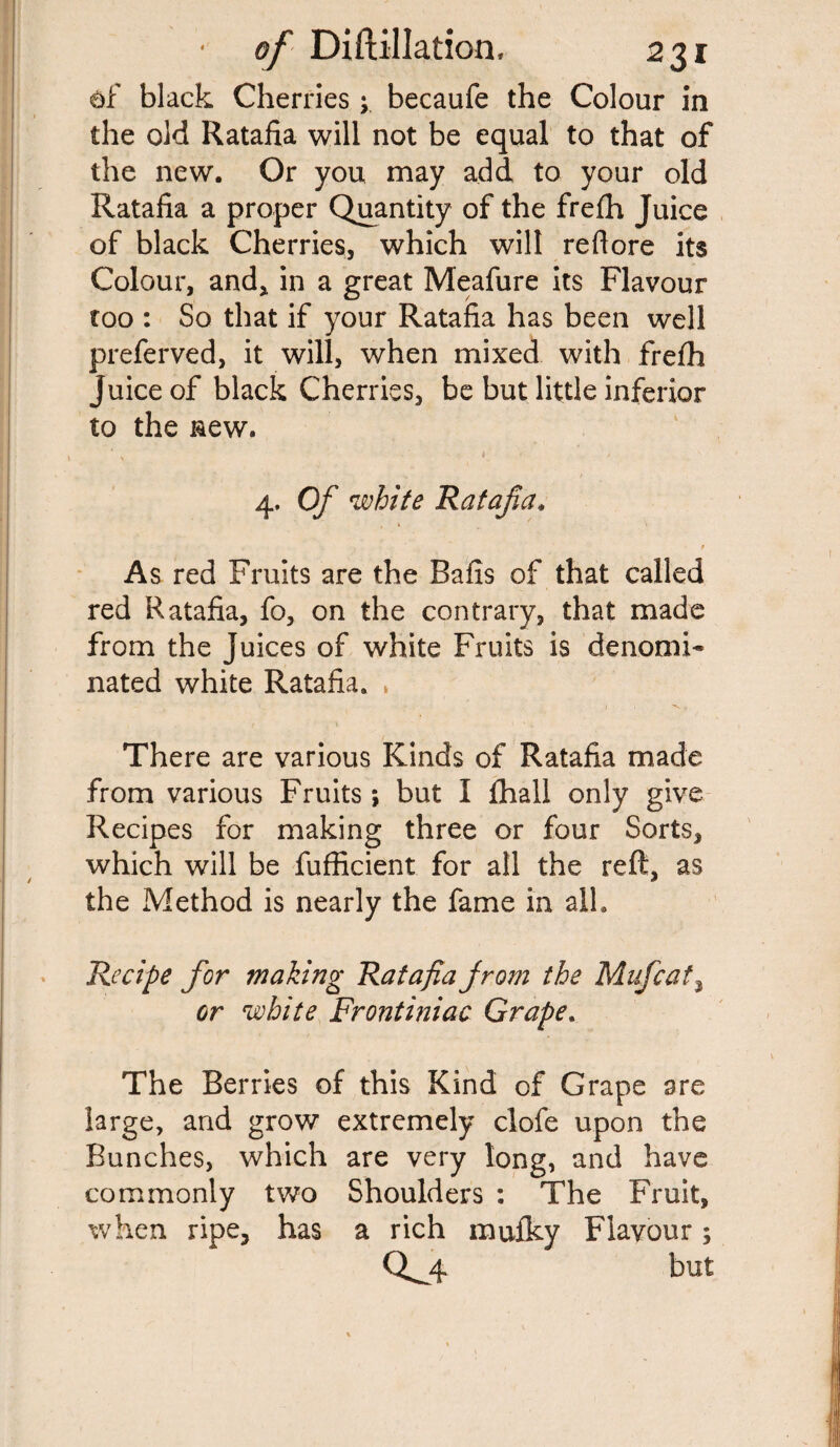 df black Cherries y becaufe the Colour in the old Ratafia will not be equal to that of the new. Or you may add to your old Ratafia a proper Quantity of the frefh Juice of black Cherries, which will red ore its Colour, and, in a great Meafure its Flavour too : So that if your Ratafia has been well preferved, it will, when mixed with frefh juice of black Cherries, be but little inferior to the new. N * / 4. Of white Ratafia. t As red Fruits are the Bails of that called red Ratafia, fo, on the contrary, that made from the Juices of white Fruits is denomi¬ nated white Ratafia. | , V , There are various Kinds of Ratafia made from various Fruits; but I fhall only give Recipes for making three or four Sorts, which will be fufficient for all the reft, as the Method is nearly the fame in all. Recipe for making Ratafia from the Mufcat, or white Frontiniac Grape. The Berries of this Kind of Grape are large, and grow extremely clofe upon the Bunches, which are very long, and have commonly two Shoulders : The Fruit, when ripe, has a rich mufky Flavour; 0^4 but