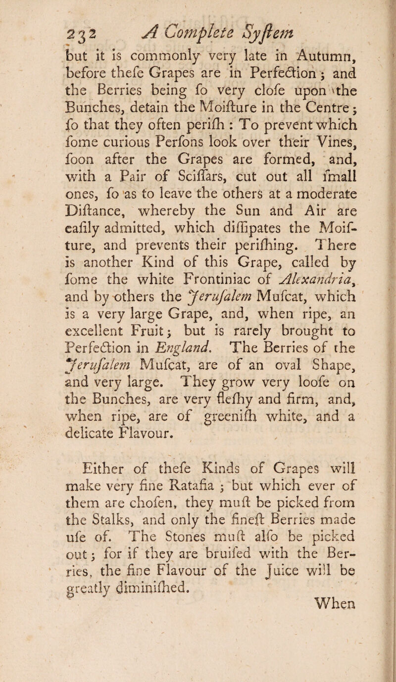 but it is commonly very late in Autumn, before thefe Grapes are in Perfection; and the Berries being fo very clofe upon ^the Bunches, detain the Moifture in the Centre; fo that they often perifh : To prevent which foine curious Perfons look over their Vines, foon after the Grapes are formed, and, with a Pair of Sciffars, cut out all fmall ones, fo as to leave the others at a moderate Diftance, whereby the Sun and Air are eafily admitted, which diffipates the Moif¬ ture, and prevents their perifhing. There is another Kind of this Grape, called by fome the white Frontiniac of Alexandria, and by others the Jerufalem Mufcat, which is a very large Grape, and, when ripe, an excellent Fruit; but is rarely brought to Perfection in 'England. The Berries of the Jerufalem Mufcat, are of an oval Shape, and very large. They grow very loofe on the Bunches, are very flefhy and firm, and, when ripe, are of greenifh white, and a delicate Flavour. Either of thefe Kinds of Grapes will make very fine Ratafia ; but which ever of them are chofen, they muft be picked from the Stalks, and only the fineft Berries made ufe of. The Stones muft alfo be picked out; for if they are bruifed with the Ber¬ ries, the fine Flavour of the Juice will be greatly diminifhed. When
