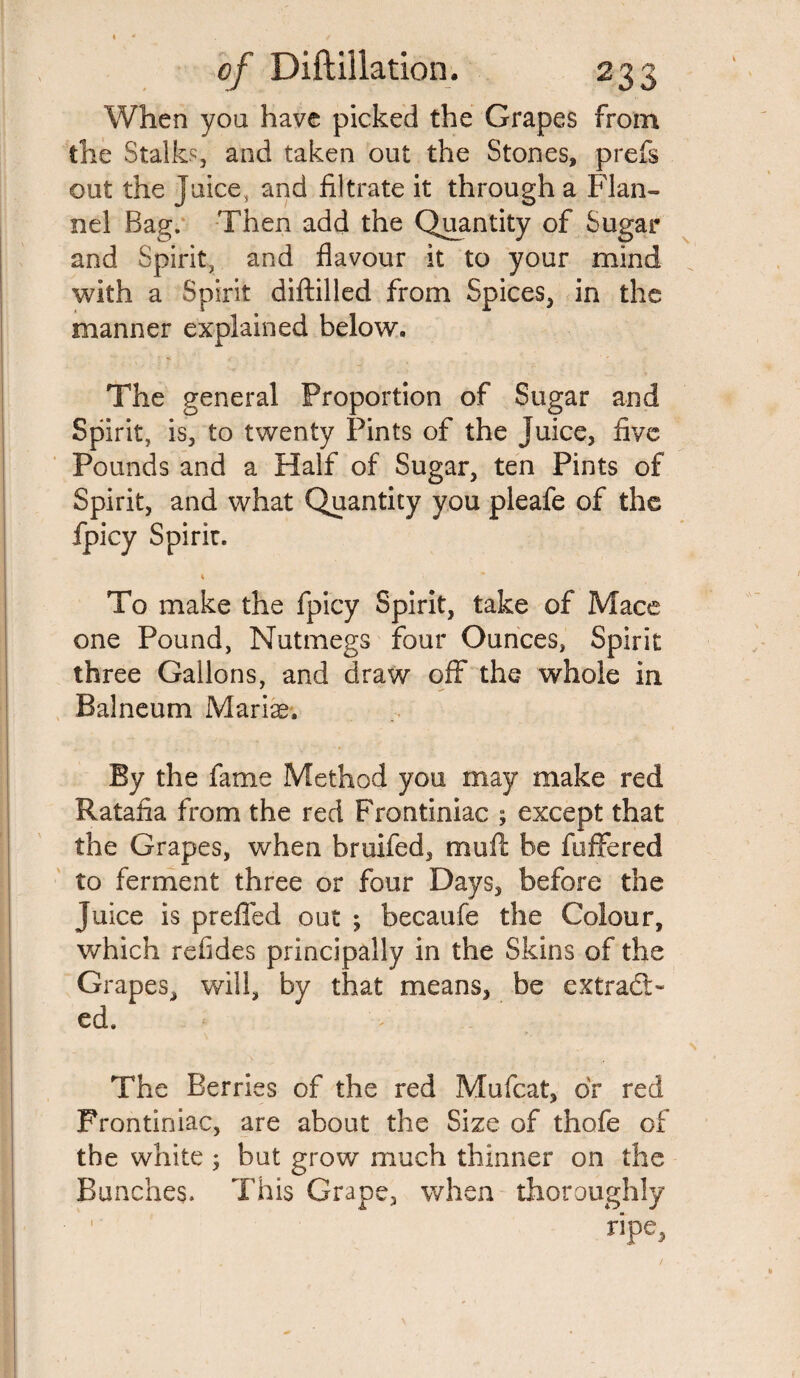 When you have picked the Grapes from the Stalks and taken out the Stones, prefs out the juice, and filtrate it through a Flan¬ nel Bag. Then add the Quantity of Sugar and Spirit, and flavour it to your mind with a Spirit diftilled from Spices, in the manner explained below. The general Proportion of Sugar and Spirit, is, to twenty Pints of the Juice, five Pounds and a Half of Sugar, ten Pints of Spirit, and what Quantity you pleafe of the fpicy Spirit. t To make the fpicy Spirit, take of Mace one Pound, Nutmegs four Ounces, Spirit three Gallons, and draw off the whole in Balneum Mariae. By the fame Method you may make red Ratafia from the red Frontiniac ; except that the Grapes, when bruifed, muft be fuffered to ferment three or four Days, before the Juice is preffed out ; becaufe the Colour, which refides principally in the Skins of the Grapes, will, by that means, be extract¬ ed. The Berries of the red Mufcat, dr red Frontiniac, are about the Size of thofe of the white 3 but grow much thinner on the Bunches. This Grape, when thoroughly ripe. 1