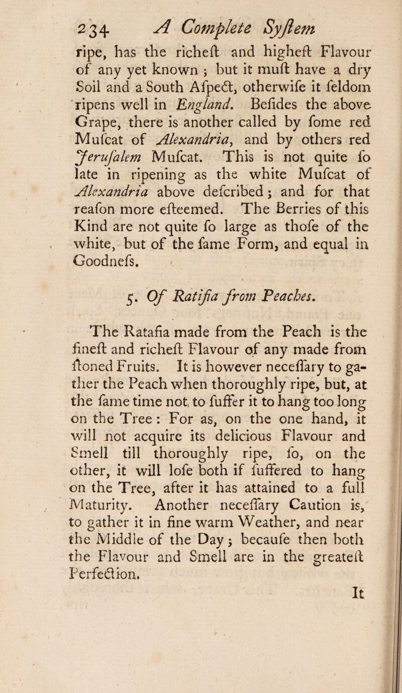 ripe, has the richeft and higheft Flavour of any yet known ; but it muft have a dry Soil and a South Afpedt, otherwife it leldom ripens well in England. Befides the above Grape, there is another called by fome red Mufcat of Alexandria, and by others red ferufalem Mufcat. This is not quite fo late in ripening as the white Mufcat of Alexandria above defcribed y and for that reafon more efteemed. The Berries of this Kind are not quite fo large as thofe of the white, but of the fame Form, and equal in Goodnefs. 5. Of Rat if a from Peaches. The Ratafia made from the Peach is the fined: and richefi: Flavour of any made from ironed Fruits. It is however neceflary to ga¬ ther the Peach when thoroughly ripe, but, at the fame time not to fuffer it to hang too long on the Tree : For as, on the one hand, it will not acquire its delicious Flavour and Smell till thoroughly ripe, fo, on the other, it will lofe both if differed to hang on the Tree, after it has attained to a full Maturity. Another neceffary Caution is, to gather it in fine warm Weather, and near the Middle of the Day; becaufe then both the Flavour and Smell are in the greateil Perfection. It