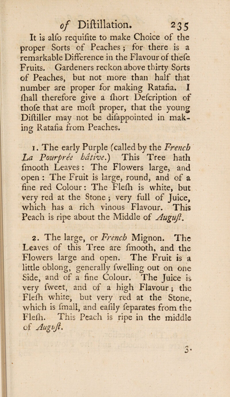 It is alfo requifite to make Choice of the proper Sorts of Peaches; for there is a remarkable Difference in the Flavour of thefe Fruits. Gardeners reckon above thirty Sorts of Peaches, but not more than half that number are proper for making Ratafia. I fhall therefore give a fhort Defcription of thofe that are molt proper, that the young Diftiller may not be difappointed in mak¬ ing Ratafia from Peaches. 1. The early Purple (called by the French La Pourpree hdtive.) This Tree hath fmooth Leaves: The Flowers large, and open : The Fruit is large, round, and of a fine red Colour: The Flefh is white, but very red at the Stone 3 very full of Juice, which has a rich vinous Flavour. This Peach is ripe about the Middle of Auguft. 2. The large, or French Mignon. The Leaves of this Tree are fmooth, and the Flowers large and open. The Fruit is a little oblong, generally fwelling out on one Side, and of a fine Colour. The Juice is very fweet, and of a high Flavour; the Flefh white, but very red at the Stone* which is fmall, and eafily feparates from the Flefh. This Peach is ripe in the middle of Augvji. 0*
