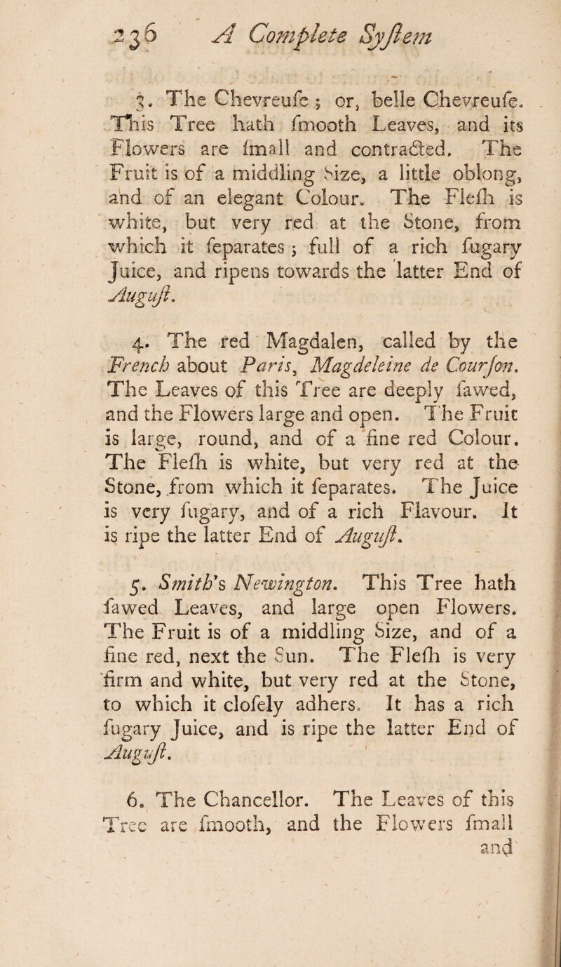 3. The Chevreufe ; or, belle Chevreufe. This Tree hath fmooth Leaves, and its Flowers are final! and contracted. The Fruit is of a middling Size, a little oblong, and of an elegant Colour. The Fiefh is white, but very red at the Stone, from which it feparates ; full of a rich fugary Juice, and ripens towards the latter End of Augujl. 4. The red Magdalen, called by the French about Paris, Magdeleine de Courjon. The Leaves of this Tree are deeply fa wed, and the Flowers large and open. The Fruit is large, round, and of a fine red Colour. The Fiefh is white, but very red at the Stone, from which it feparates. The Juice is very fugary, and of a rich Flavour. It is ripe the latter End of Augujl. 5. Smith's Newington. This Tree hath fawed Leaves, and large open Flowers, The Fruit is of a middling Size, and of a fine red, next the Sun. The Fiefh is very firm and white, but very red at the Stone, to which it clofely adhers* It has a rich fugary Juice, and is ripe the latter End of Augujl. 6. The Chancellor. The Leaves of this / Tree are fmooth, and the Flowers fmail and