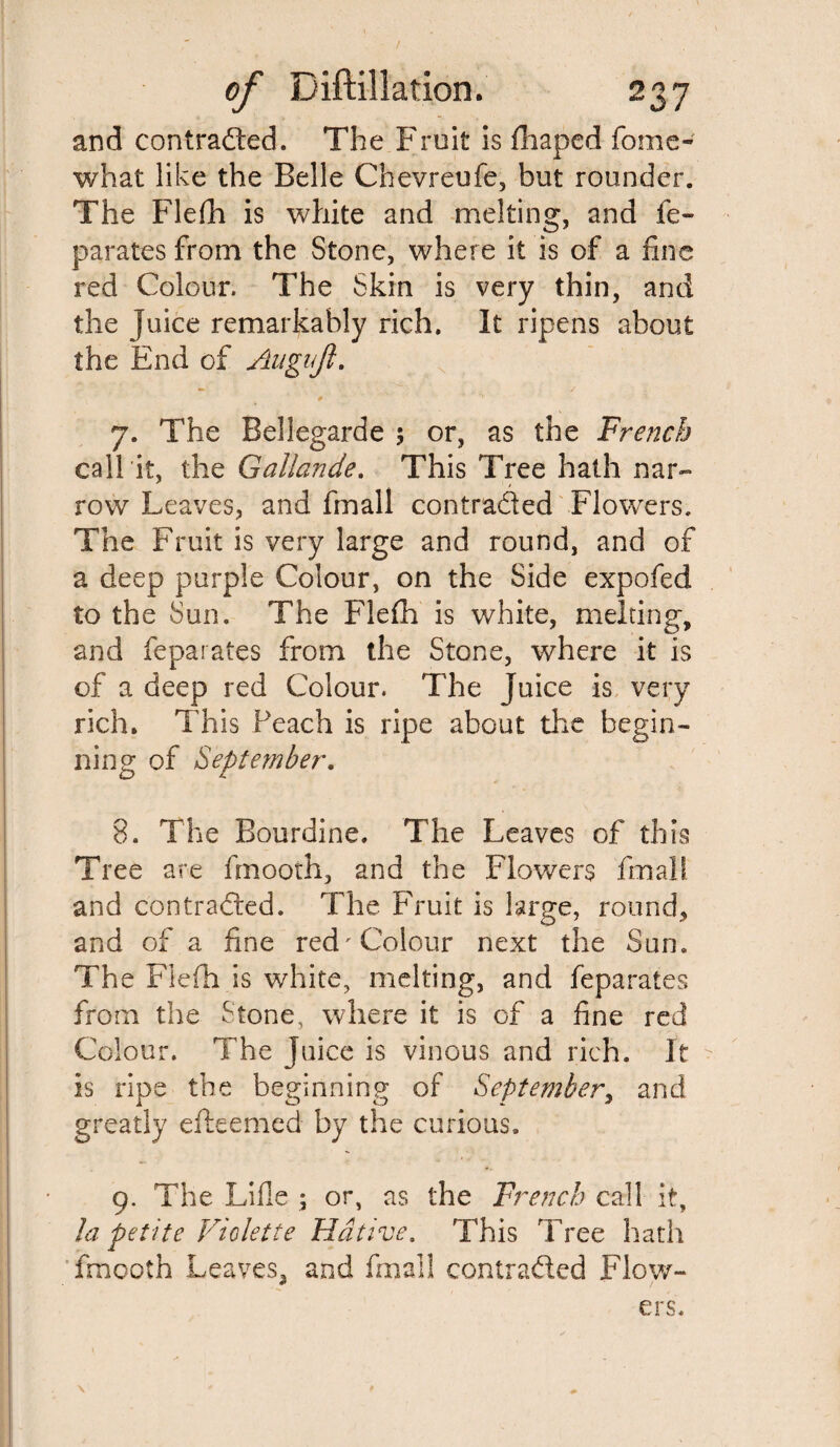 and contracted. The Fruit is fhaped fome- what like the Belle Chevreufe, but rounder. The Flefh is white and melting, and fe- parates from the Stone, where it is of a fine red Colour. The Skin is very thin, and the juice remarkably rich. It ripens about the End of Augujl. 7. The Bellegarde 5 or, as the French call it, the Gallande. This Tree hath nar¬ row Leaves, and fmall contra&ed Flowers. The Fruit is very large and round, and of a deep purple Colour, on the Side expofed to the Sun. The Flefh is white, melting, and Separates from the Stone, where it is of a deep red Colour. The juice is very rich. This Peach is ripe about the begin¬ ning of September. 8. The Bourdine. The Leaves of this Tree are finooth, and the Flowers fmall and contracted. The Fruit is large, round* and of a fine red Colour next the Sun. The Flefh is white, melting, and feparates from the Stone, where it is of a fine red Colour. The juice is vinous and rich. It is ripe the beginning of September, and greatly efteemed by the curious. 9. The Lifle ; or, as the French call it, la petite Violette Hcitive. This Tree hath frnooth Leaves, and fmall contracted Flow¬ ers. \ * » »