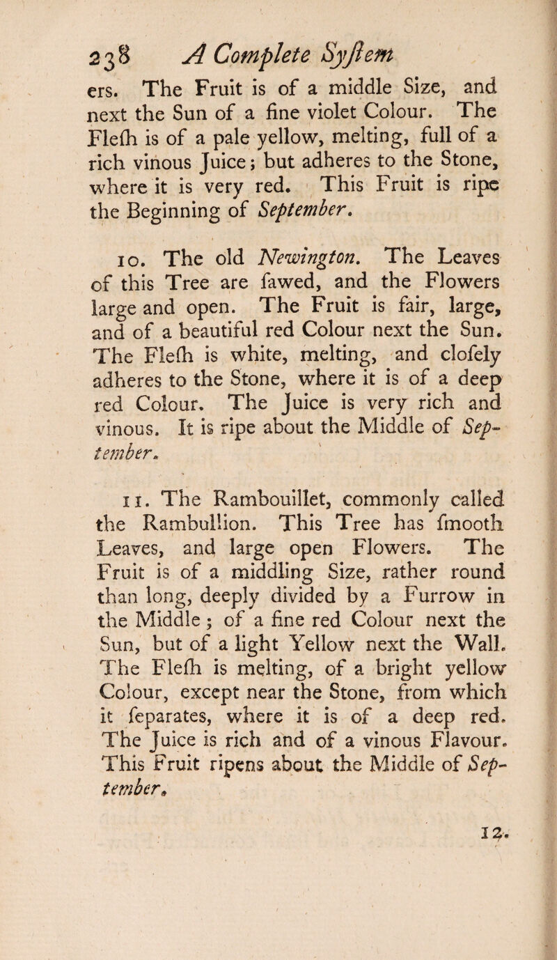 ers. The Fruit is of a middle Size, and next the Sun of a fine violet Colour. The Flefh is of a pale yellow, melting, full of a rich vinous Juice; but adheres to the Stone, where it is very red. This Fruit is ripe the Beginning of September. 10. The old Newington. The Leaves of this Tree are fawed, and the Flowers large and open. The Fruit is fair, large, and of a beautiful red Colour next the Sun. The Flefh is white, melting, and clofely adheres to the Stone, where it is of a deep red Colour. The Juice is very rich and vinous. It is ripe about the Middle of Sep¬ tember. 11. The Rambouillet, commonly called the Rambullion. This Tree has fmooth Leaves, and large open Flowers. The Fruit is of a middling Size, rather round than long, deeply divided by a Furrow in the Middle; of a fine red Colour next the Sun, but of a light Yellow next the Walh The Flefh is melting, of a bright yellow Colour, except near the Stone, from which it feparates, where it is of a deep red. The Juice is rich and of a vinous Flavour. This Fruit ripens about the Middle of Sep¬ tember*