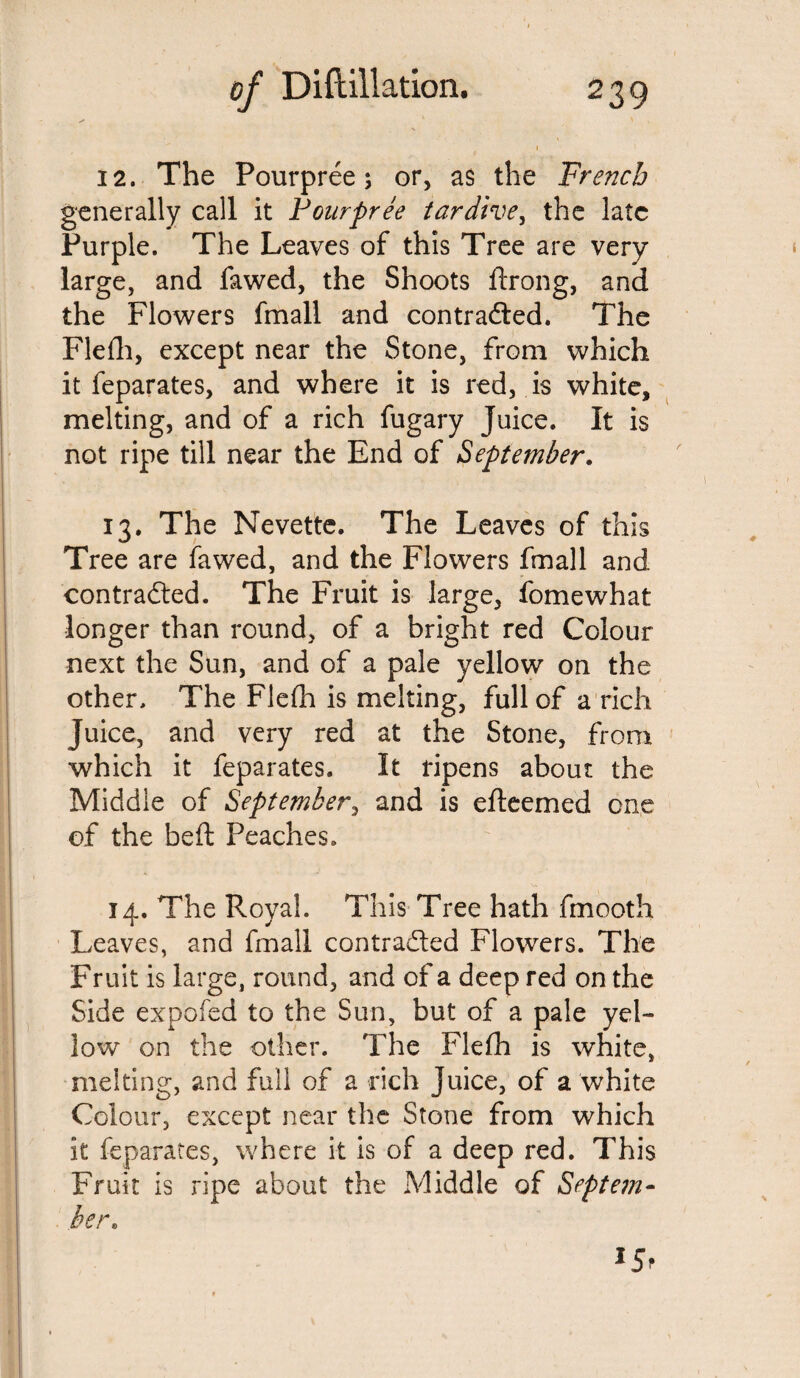 12. The Pourpree \ or, as the French generally call it Pourpree tardive, the late Purple. The Leaves of this Tree are very large, and fawed, the Shoots ftrong, and the Flowers fmall and contracted. The Flefh, except near the Stone, from which it feparates, and where it is red, is white, melting, and of a rich fugary Juice. It is not ripe till near the End of September. 13. The Nevette. The Leaves of this Tree are fawed, and the Flowers fmall and contracted. The Fruit is large, fomewhat longer than round, of a bright red Colour next the Sun, and of a pale yellow on the other. The Flefh is melting, full of a rich Juice, and very red at the Stone, from which it feparates. It ripens about the Middle of September, and is efteemed one of the belt Peaches. 14. The Royal. This Tree hath fmooth Leaves, and fmall contracted Flowers. The Fruit is large, round, and of a deep red on the Side expofed to the Sun, but of a pale yel¬ low on the other. The Flefh is white, melting, and full of a rich Juice, of a white Colour, except near the Stone from which it feparates, where it is of a deep red. This Fruit is ripe about the Middle of Septem¬ ber\