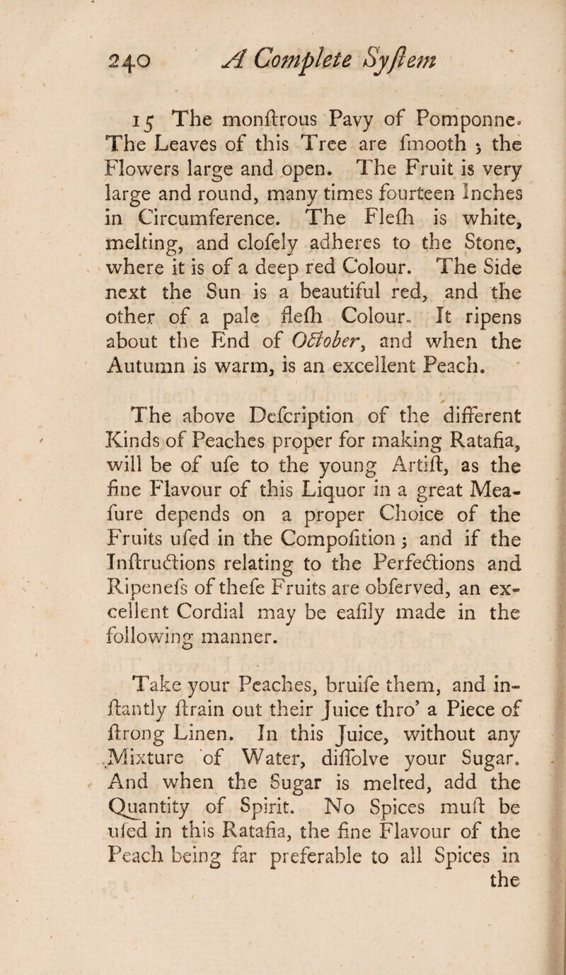 15 The monftrous Pavy of Pomponne. The Leaves of this Tree are fmooth > the Flowers large and open. The Fruit is very large and round, many times fourteen Inches in Circumference. The Flefh is white, melting, and clofely adheres to the Stone, where it is of a deep red Colour. The Side next the Sun is a beautiful red, and the other of a pale flefh Colour. It ripens about the End of October, and when the Autumn is warm, is an excellent Peach. ✓ The above Defcription of the different Kinds of Peaches proper for making Ratafia, will be of ufe to the young Artift, as the fine Flavour of this Liquor in a great Mea- fure depends on a proper Choice of the Fruits ufed in the Compofition ; and if the JnfcruCtions relating to the Perfections and Ripen efs of thefe Fruits are obferved, an ex¬ cellent Cordial may be eafily made in the following manner. Take your Peaches, bruife them, and in- flantly {train out their juice thro’ a Piece of ftrong Linen. In this Juice, without any Mixture of Water, diffolve your Sugar. And when the Sugar is melted, add the Quantity of Spirit. No Spices mult be uled in this Ratafia, the fine Flavour of the Peach being far preferable to all Spices in the