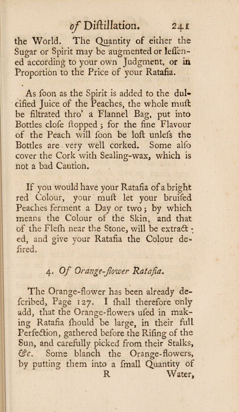the World. The Quantity of either the Sugar or Spirit may be augmented or leflfen- ed according to your own Judgment, or in Proportion to the Price of your Ratafia. • As foon as the Spirit is added to the dul¬ cified Juice of the Peaches, the whole muft be filtrated thro’ a Flannel Bag, put into Bottles clofe flopped ; for the fine Flavour of the Peach will foon be loft unlefs the Bottles are very well corked. Some alfo cover the Cork with Sealing-wax, which is not a bad Caution. If you would have your Ratafia of a bright red Colour, your muft let your bruifed Peaches ferment a Day or two; by which means the Colour of the Skin, and that of the Flefh near the Stone, will be extract - ed, and give your Ratafia the Colour de¬ filed. 4. Of Orange-flower Ratafia. The Orange-flower has been already de- fcribed, Page 127. I (hall therefore only add, that the Orange-flowers ufed in mak¬ ing Ratafia fhould be large, in their full Perfection, gathered before the Riling of the Sun, and carefully picked from their Stalks, &c. Some blanch the Orange-flowers, by putting them into a fmall Quantity of R Water,