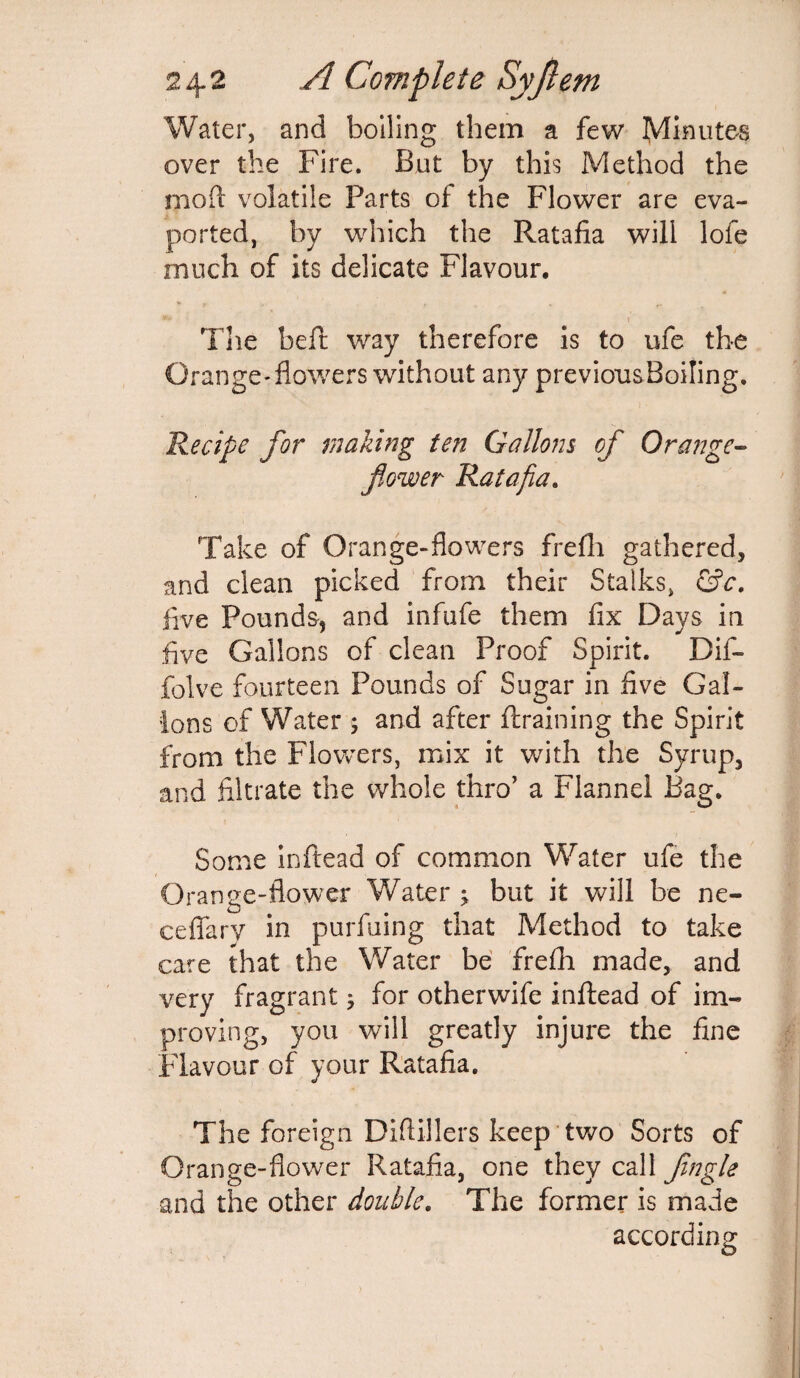 Water, and boiling them a few Minutes over the Fire. But by this Method the mod: volatile Parts of the Flower are eva- ported, by which the Ratafia will lofe much of its delicate Flavour. «!* J The bed; way therefore is to ufe the Orange-flowers without any previousBoiling. Recipe for making ten Gallons of Orange- flower Ratafia. Take of Orange-flowers frefli gathered, and clean picked from their Stalks, &c. live Pounds, and infufe them fix Days in five Gallons of clean Proof Spirit. Dif- folve fourteen Pounds of Sugar in five Gal¬ lons of Water ; and after {training the Spirit from the Flowers, mix it with the Syrup, and filtrate the whole thro’ a Flannel Bag. Some in dead of common Water ufe the Orange-flower Water ; but it will be ne- ceflary in purfuing that Method to take care that the Water be frefh made, and very fragrant j for otherwife inftead of im¬ proving, you will greatly injure the fine Flavour of your Ratafia. The foreign Diftillers keep two Sorts of Orange-flower Ratafia, one they call Jingle and the other double. The former is made according