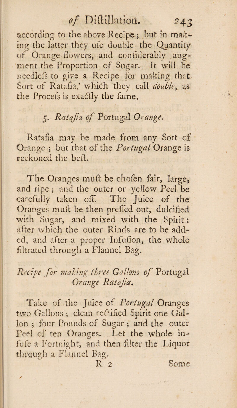 according to the above Recipe ; but in mak¬ ing the latter they ufe double the Quantity of Orange-flowers, and confiderably aug¬ ment the Proportion of Sugar. It will be needlefs to give a Recipe for making that Sort of Ratafia/ which they call double> as the Procefs is exaftly the fame, 5. Ratafia of Portugal Orange. Ratafia may be made from any Sort of Orange ; but that of the Portugal Orange is reckoned the befb The Oranges muff be chofen fair, large* and ripe; and the outer or yellow Peel be carefully taken off*. The juice of the Oranges mult be then preffed out, dulcified with Sugar, and mixed with the Spirit: after which the outer Rinds are to be add¬ ed, and after a proper Infufion, the whole filtrated through a Flannel Bag. Recipe for making three Gallons of Portugal Grange Ratafia. Take of the Juice of Portugal Oranges two Gallons ; dean rectified Spirit one Gal¬ lon ; four Pounds of Sugar ; and the outer Peel of ten Oranges. Let the whole in- fufe a Fortnight, and then filter the Liquor through a Flannel Bag. R 2 Some ✓