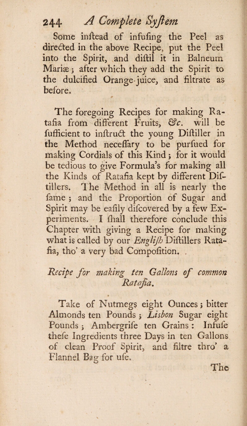 Some inftead of infufing the Peel as directed in the above Recipe, put the Peel into the Spirit, and diftil it in Balneum Marias after which they add the Spirit to the dulcified Orange-juice, and filtrate as before. *■ The foregoing Recipes for making Ra¬ tafia from different Fruits, &c. will be fufficient to inftrudt the young Diftiller in the Method neceffary to be purfued for making Cordials of this Kind ; for it would be tedious to give Formula's for making all the Kinds of Ratafia kept by different Dif- tillers. The Method in all is nearly the fame ; and the Proportion of Sugar and Spirit may be eafily difcovered by a few Ex¬ periments. I fhall therefore conclude this Chapter with giving a Recipe for making what is called by our Englifij Diftillers Rata¬ fia, tho? a very bad Compofition. . Recipe for making ten Gallons of common Ratafia. Take of Nutmegs eight Ounces bitter Almonds ten Pounds $ Lisbon Sugar eight Pounds ; Ambergrife ten Grains : Infufe thefe Ingredients three Days in ten Gallons of clean Proof Spirit, and fiitre thro' a Flannel Bag for ufe.