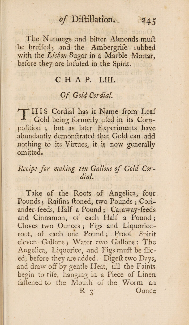 The Nutmegs and bitter Almonds muft be bruifed; and the Ambergrife rubbed with the Lisbon Sugar in a Marble Mortar, before they are infufed in the Spirit. CHAP. LIII. Of Gold Cordial HIS Cordial has it Name from Leaf x Gold being formerly ufed in its Com- poiition ; but as later Experiments have abundantly demonllrated that Gold can add nothing to its Virtues, it is now generally omitted. Recipe for making ten Gallons of Gold Cor¬ dial. Take of the Roots of Angelica, four Pounds; Raifins ftoned, two Pounds ; Cori¬ ander-feeds, Half a Pound ; Caraway-feeds and Cinnamon, of each Half a Pound; Cloves two Ounces $ Figs and Liquorice- root, of each one Pound; Proof Spirit eleven Gallons; Water two Gallons: The Angelica, Liquorice, and Figs muff be 11 ic¬ ed, before they are added. Digeft two Days, and draw off by gentle Heat, till the Faints begin to rife, hanging in a Piece of Linen faftened to the Mouth of the Worm an R 3 o mice