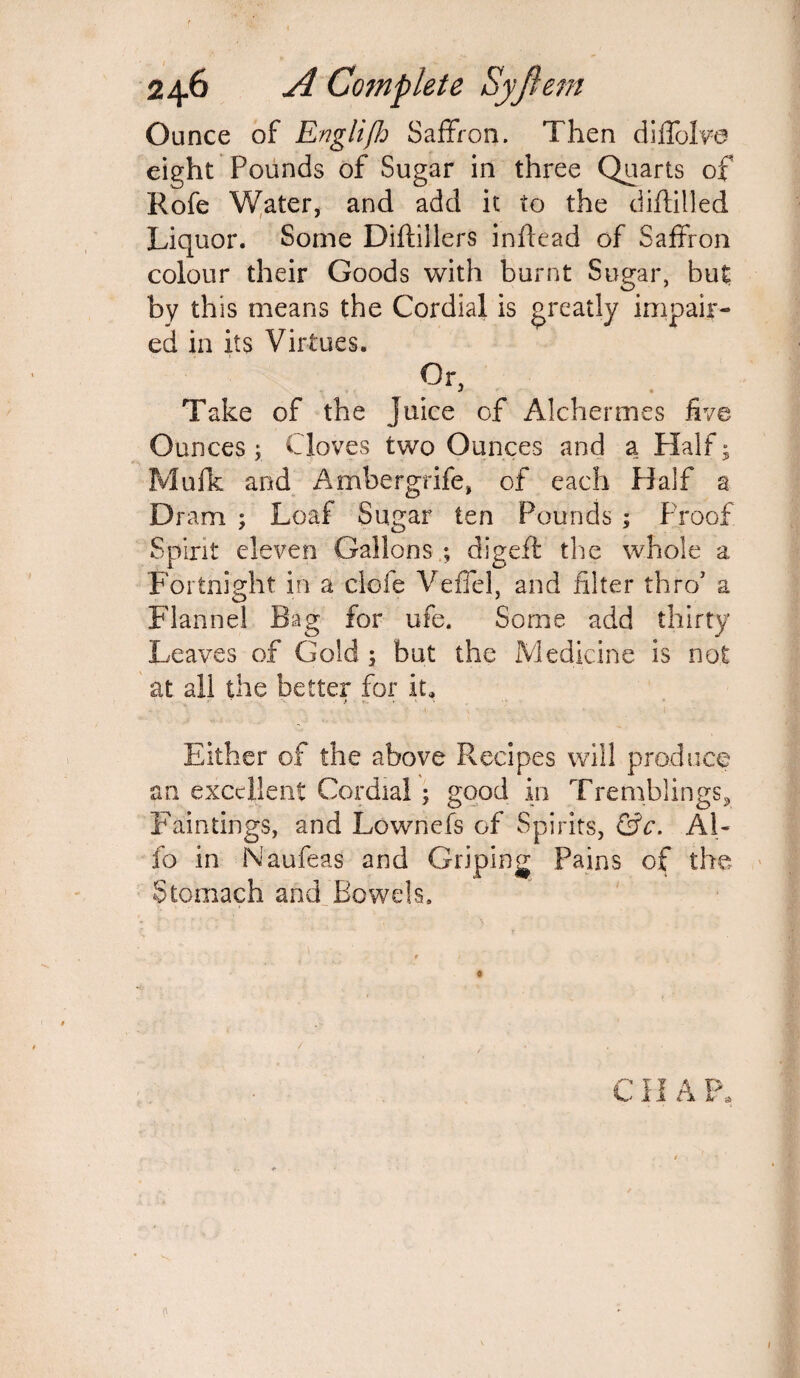 Ounce of Englijh Saffron. Then diffolve eight Pounds of Sugar in three Quarts of Rofe Water, and add it to the diftilled Liquor. Some Diftillers inflead of Saffron colour their Goods with burnt Sugar, but by this means the Cordial is greatly impair¬ ed in its Virtues. Or, . Take of the Juice of Alchermes five Ounces ; Cloves two Ounces and a Half; Mufk and Ambergrife, of each Half a Dram ; Loaf Sugar ten Pounds ; Proof Spirit eleven Gallons ; digeff the whole a Fortnight in a clofe Veffel, and filter thre/ a Flannel Bag for ufe. Some add thirty Leaves of Gold ; but the Medicine is not at all the better for it. Either of the above Recipes will produce an excellent Cordial ; good in Tremblings^ Paintings, and Lownefs of Spirits, &c. A1- fo in Naufeas and Griping Pains of the Stomach and .Bowels. CII A P, 0