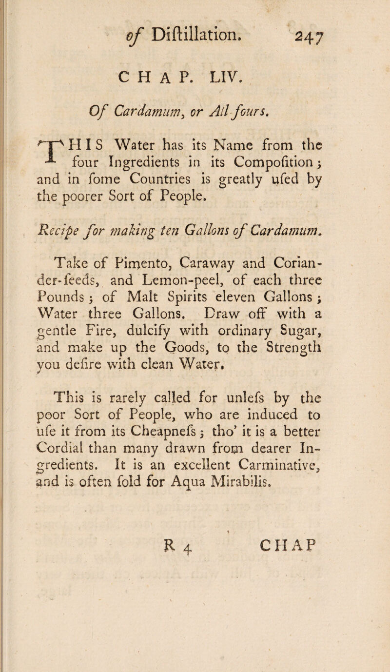 CHAP. LIV. Of Cardamum, or Ail fours. H I S Water has its Name from the -*• four Ingredients in its Compofition3 and in fome Countries is greatly ufed by the poorer Sort of People. Recipe for making ten Gallons of Cardamum. Take of Pimento, Caraway and Corian¬ der-feeds, and Lemon-peel, of each three Pounds 3 of Malt Spirits eleven Gallons3 Water three Gallons. Draw off with a gentle Fire, dulcify with ordinary Sugar, and make up the Goods, to the Strength you defire with clean Water. This is rarely called for unlefs by the poor Sort of People, who are induced to ufe it from its Cheapnefs 3 tho’ it is a better Cordial than many drawn from dearer In¬ gredients. It is an excellent Carminative, and is often fold for Aqua Mirabilis. CHAP