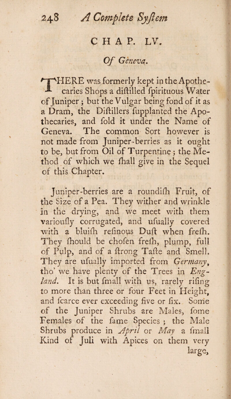 CHAP. LV. Of Geneva. HERE was formerly kept in the Apothe- caries Shops a diftilled fpirituous Water of Juniper; but the Vulgar being fond of it as a Dram, the Oilfillers fupplanted the Apo¬ thecaries, and fold it under the Name of Geneva. The common Sort however is not made from Juniper-berries as it ought to be, but from Oil of Turpentine ; the Me¬ thod of which we fhall give in the Sequel of this Chapter. Juniper-berries are a roundifh Fruit, of the Size of a Pea. They wither and wrinkle in the drying, and we meet with them varioufly corrugated, and ufually covered with a bluifh reiinous Dull when frefh. They fhould be chofen frelh, plump, full of Pulp, and of a ftrong Tafte and Smell. They are ufually imported from Germany, tho’ we have plenty of the Trees in Eng¬ land, It is but fmall with us, rarely riling to more than three or four Feet in Height, and fcarce ever exceeding live or fix. Some of the Juniper Shrubs are Males, feme Females of the fame Species ; the Male Shrubs produce in jjpril or May a fmall Kind of Juli with Apices on them very large.