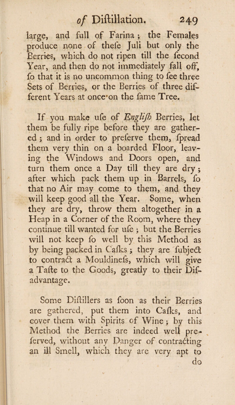large, and full of Farina ; the Females produce none of thefe Juli but only the Berries, which do not ripen till the fecond Year, and then do not immediately fall off, fo that it is no uncommon thing to fee three Sets of Berries, or the Berries of three dif¬ ferent Years at oncernn the fame Tree. If you make ufe of Englijh Berries, let them be fully ripe before they are gather¬ ed ; and in order to preferve them, fpread them very thin on a boarded Floor, leav¬ ing the Windows and Doors open, and turn them once a Day till they are dry; after which pack them up in Barrels, fo that no Air may come to them, and they will keep good all the Year. Some, when they are dry, throw them altogether in a Heap in a Corner of the Room, where they continue till wanted for ufe ; but the Berries will not keep fo well by this Method as by being packed in Calks; they are fubjed to contract a Mouldinefs, which will give a Tafte to the Goods, greatly to their Dis¬ advantage. Some Diflillers as foon as their Berries are gathered, put them into Caffs, and cover them with Spirits of Wine; by this Method the Berries are indeed well pre- ferved, without any Danger of contracting an ill Smell, which they are very apt to do