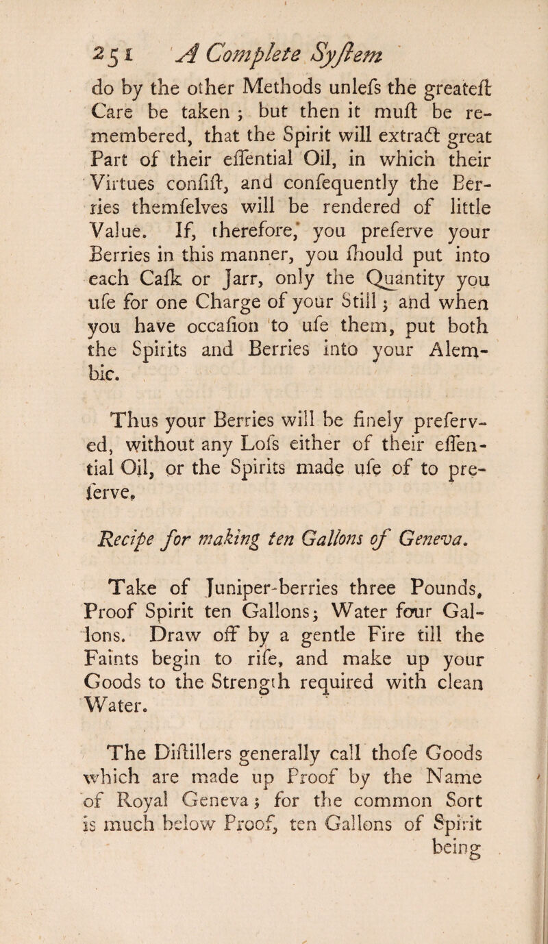 do by the other Methods unlefs the greateft Care be taken ; but then it mu ft be re¬ membered, that the Spirit will extract great Part of their effential Oil, in which their Virtues confift, and confequently the Ber¬ ries themfelves will be rendered of little Value. If, therefore,' you preferve your Berries in this manner, you fhould put into each Calk or jarr, only the Quantity you ufe for one Charge of your Still; and when you have occafion to ufe them, put both the Spirits and Berries into your Alem¬ bic. Thus your Berries will be finely preferv- ed, without any Lofs either of their effen¬ tial Oil, or the Spirits made ufe of to pre¬ ferve. Recipe for making ten Gallons of Geneva. Take of Juniper-berries three Pounds, Proof Spirit ten Gallons; Water four Gal¬ lons. Draw off by a gentle Fire till the Faints begin to rife, and make up your Goods to the Strength required with clean W ater. The Diftillers generally call thofe Goods which are made up Proof by the Name of Royal Geneva for the common Sort is much below Proof, ten Gallons of Spirit