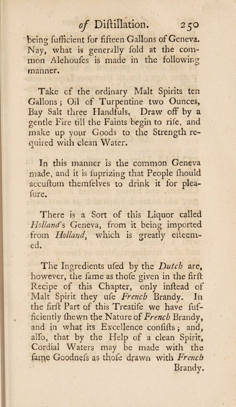 being fufficient for fifteen Gallons of Geneva. Nay, what is generally fold at the com¬ mon Alehoufes is made in the following manner. Take of the ordinary Malt Spirits ten Gallons; Oil of Turpentine two Ounces, Bay Salt three Handfuls, Draw off by a gentle Fire till the Faints begin to rife, and make up your Goods to the Strength re¬ quired with clean Water. In this manner is the common Geneva made, and it is fuprizing that People fhouid aecuftom themfelves to drink it for plea- fur e. There is a Sort of this Liquor called Holland's Geneva, from it being imported from Holland\ which is greatly eiteein- ed. The Ingredients ufed by the Dutch are, however, the fame as thofe given in the fir ft Recipe of this Chapter, only inftead of Malt Spirit they ufe French Brandy. In the firft Part of this Treatife we have fuf- ficiently fhewn the Nature of French Brandy, and in what its Excellence confifts; and, alfo, that by the Help of a clean Spirit, Cordial Waters may be made with the fame Goodnefs as thofe drawn with French