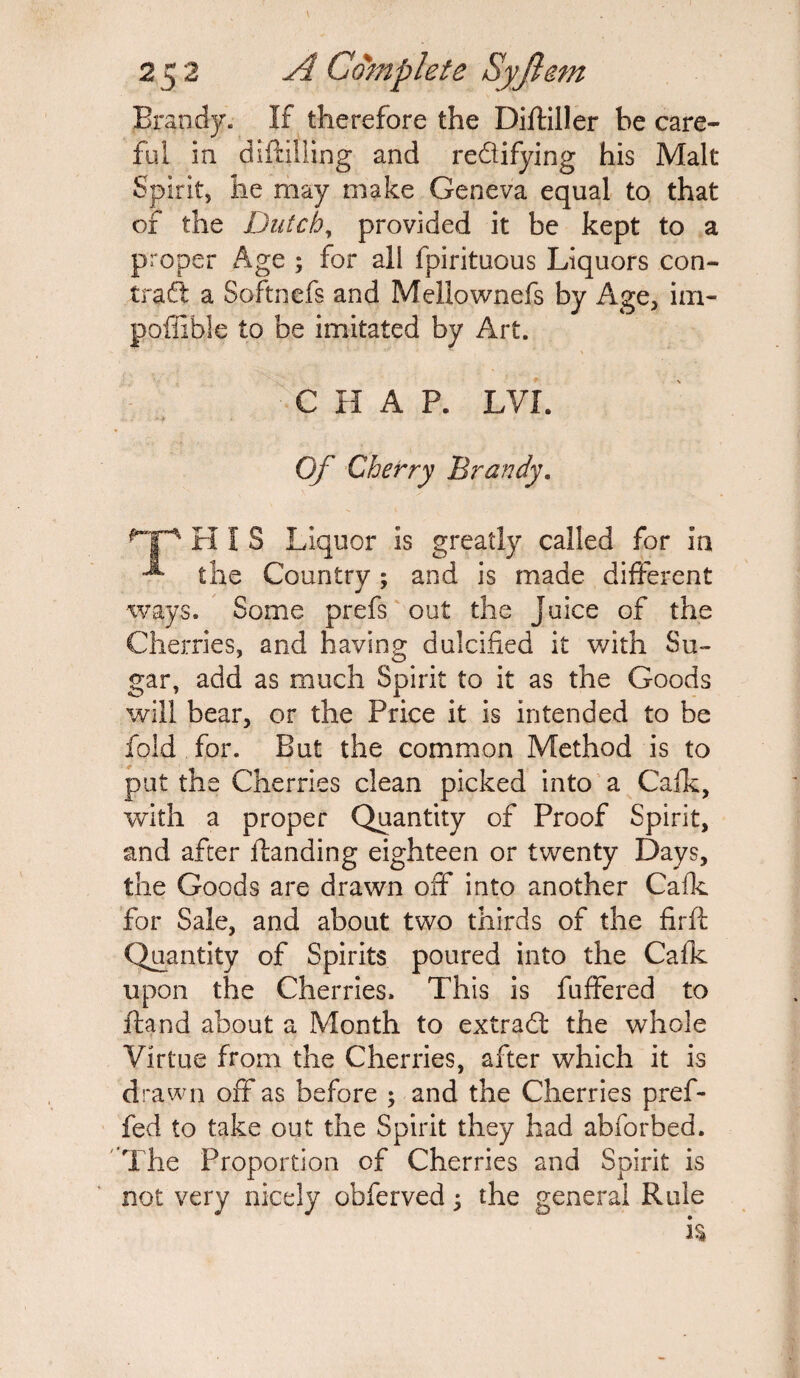 Brandy. If therefore the Diftiller he care¬ ful in diftilling and re&ifying his Malt Spirit, he may make Geneva equal to that of the Dutch, provided it be kept to a proper Age ; for all fpirituous Liquors con¬ tract a Softnefs and Mellownefs by Age, im- poffible to be imitated by Art. CHAP. LVI. . ** . ' ' Of Cherry Brandy. HIS Liquor is greatly called for in ^ the Country; and is made different ways. Some prefs out the Juice of the Cherries, and having dulcified it with Su¬ gar, add as much Spirit to it as the Goods will bear, or the Price it is intended to be fold for. But the common Method is to put the Cherries clean picked into a Calk, with a proper Quantity of Proof Spirit, and after Handing eighteen or twenty Days, the Goods are drawn off into another Calk for Sale, and about two thirds of the firft Quantity of Spirits poured into the Calk upon the Cherries. This is fuffered to Hand about a Month to extract the whole Virtue from the Cherries, after which it is drawn off as before ; and the Cherries pref- fed to take out the Spirit they had abforbed. The Proportion of Cherries and Spirit is not very nicely obferved ; the general Rule