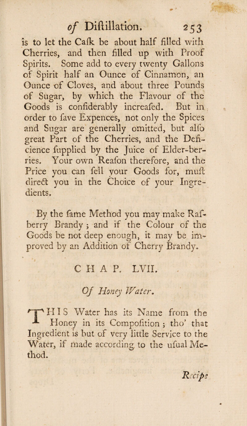 is to let the Calk be about half filled with » »* _ Cherries, and then filled up with Proof Spirits. Some add to every twenty Gallons of Spirit half an Ounce of Cinnamon, an Ounce of Cloves, and about three Pounds of Sugar, by which the Flavour of the Goods is confiderably increafed. But in order to fave Expences, not only the Spices and Sugar are generally omitted, but alfo great Part of the Cherries, and the Defi- cience fupplied by the Juice of Elder-ber¬ ries. Your own Reafon therefore, and the Price you can fell your Goods for, muft direct you in the Choice of your Ingre¬ dients. By the fame Method you may make Raf- berry Brandy 3 and if the Colour of the Goods be not deep enough, it may be im¬ proved by an Addition of Cherry Brandy* • f V. C H A P. EVIL Of Honey Water. Hp H I S Water has its Name from the Honey in its Compofition ; tho’ that Ingredient is but of very little Service to the Water, if made according, to the ufual Me- thod.