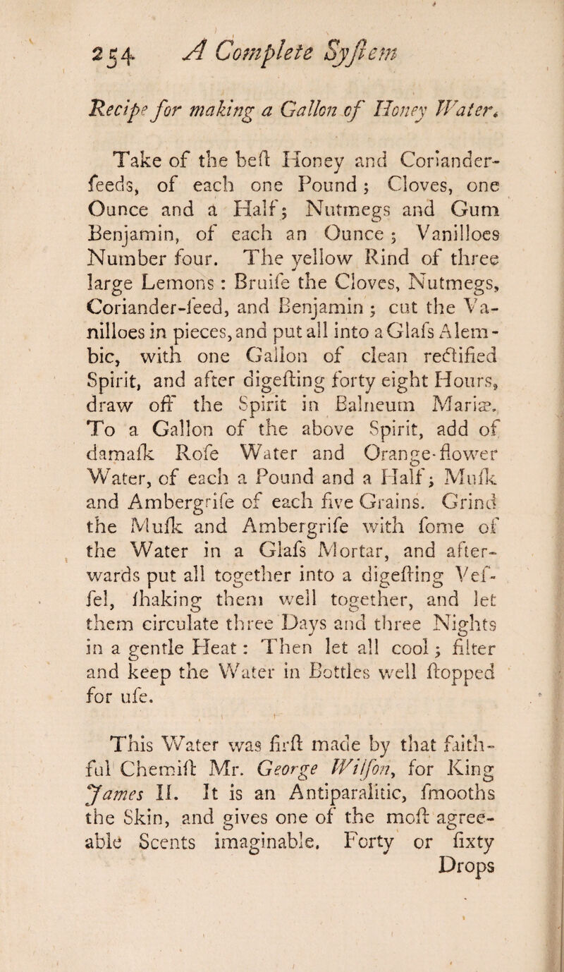 Recipe for making a Gallon of Honey Water* Take of the heft Honey and Coriander- feeds, of each one Pound; Cloves, one Ounce and a Half ; Nutmegs and Gum Benjamin, of each an Ounce; Vanilloes Number four. The yellow Rind of three large Lemons: Bruife the Cloves, Nutmegs, Coriander-feed, and Benjamin ; cut the Va¬ nilloes in pieces,and put all into aGlafs Alem¬ bic, with one Gallon of clean rectified Spirit, and after digefling forty eight Hours, draw off the Spirit in Balneum Maria3. To a Gallon of the above Spirit, add of damafk Rofe Water and Orange-flower Water, of each a Pound and a Half; Mufk and Ambergdfe of each five Grains. Grind the Mufk and Ambergrife with fome of the Water in a Glafs Mortar, and after¬ wards put all together into a digefling Vef- fel, fhaking them well together, and let them circulate three Days and three Nights in a gentle Pleat: Then let all cool; filter and keep the Water in Bottles well flopped for ufe. , I K 1 This Water was lirft made by that faith¬ ful Chemift Mr. George IV 1 if on, for King fames II. It is an Antiparalitic, fmooths the Skin, and gives one of the moft agree¬ able Scents imaginable. Forty or fixty Drops 1