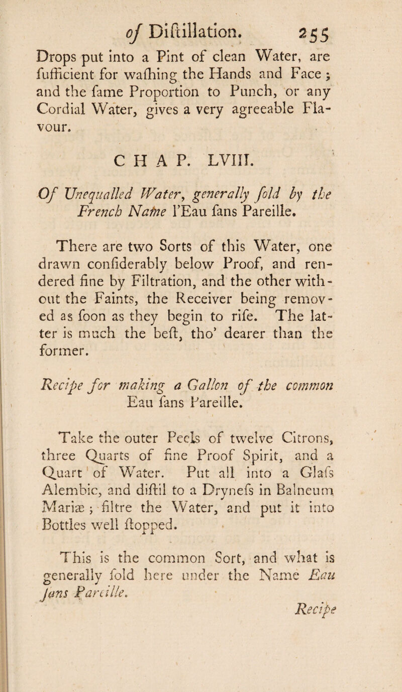 Drops put into a Pint of clean Water, are fufficient for washing the Hands and Face ; and the fame Proportion to Punch, or any Cordial Water, gives a very agreeable Fla¬ vour. C H A P. LVIII. Of Unequalled Water, generally fold by the French Natne l’Eau fans Pareille. There are two Sorts of this Water, one drawn confiderably below Proof, and ren¬ dered fine by Filtration, and the other with¬ out the Faints, the Receiver being remov¬ ed as foon as they begin to rife. The lat¬ ter is much the belt, tho’ dearer than the former. Recipe for making a Gallon of the common Eau fans Pareille. Take the outer Peels of twelve Citrons, three Quarts of fine Proof Spirit, and a Quart of Water. Put all into a Glafs Alembic, and diftil to a Drynefs in Balneum Marine ; filtre the Water, and put it into Bottles well flopped. Th is is the common Sort, and what is generally fold here under the Name Eau O J Jems Par eille.